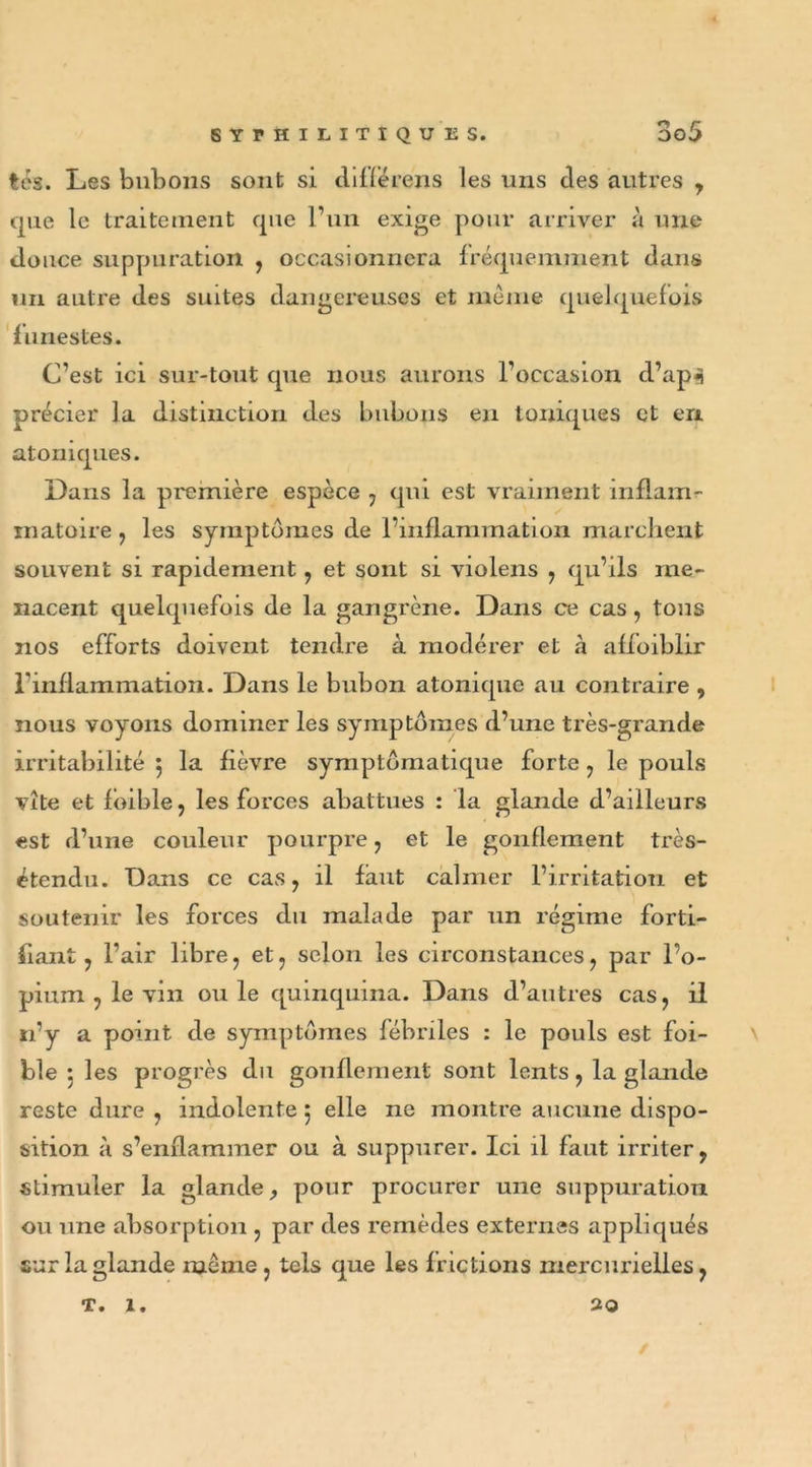 tes. Les bubons sont si différens les uns des autres , que le traitement que l’un exige pour arriver à une douce suppuration , occasionnera fréquemment dans un autre des suites dangereuses et meme quelquefois funestes. C’est ici sur-tout que nous aurons l’occasion d’ap«5 précier la distinction des bubons en toniques et en atoniques. Dans la première espèce , qui est vraiment inflam- matoire , les symptômes de l’inflammation marchent souvent si rapidement, et sont si violens , qu’ils me- nacent quelquefois de la gangrène. Dans ce cas , tous nos efforts doivent tendre à modérer et à afloiblir l'inflammation. Dans le bubon atonique au contraire , nous voyons dominer les symptômes d’une très-grande irritabilité 5 la fièvre symptomatique forte , le pouls vite et fôible , les forces abattues : la glande d’ailleurs est d’une couleur pourpre , et le gonflement très- étendu. Dans ce cas, il faut calmer l’irritation et soutenir les forces du malade par un régime forti- fiant , l’air libre, et, selon les circonstances, par l’o- pium , le vin ouïe quinquina. Dans d’autres cas, il 11’y a point de symptômes fébriles : le pouls est foi- ble : les progrès du gonflement sont lents, la glande reste dure , indolente 5 elle ne montre aucune dispo- sition à s’enflammer ou à suppurer. Ici il faut irriter, stimuler la glande, pour procurer une suppuration ou une absorption , par des remèdes externes appliqués sur la glande meme, tels que les frictions mercurielles, T. 1. 20