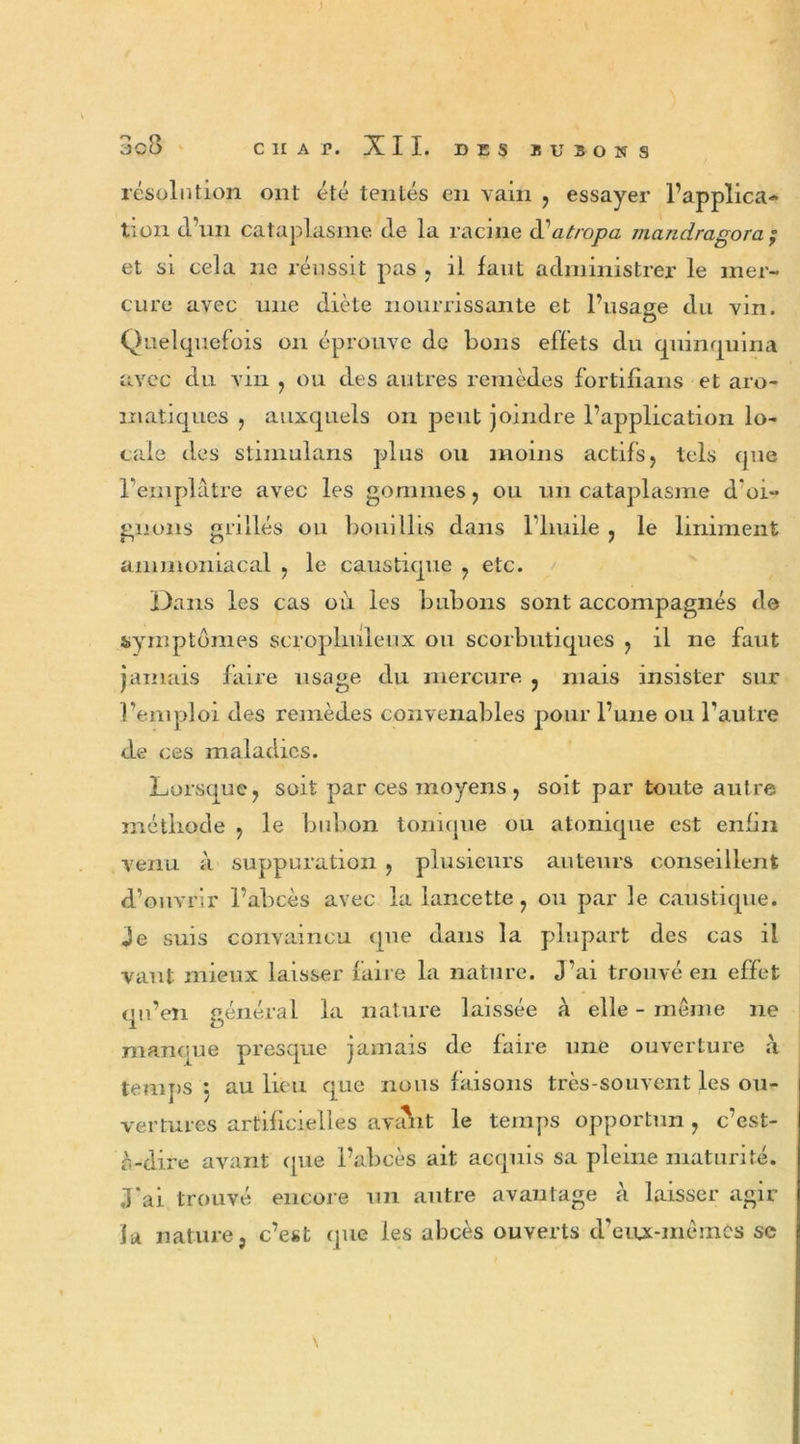 3c8 C II A P. XII. DES B U » O » S résolution ont été tentés en vain , essayer l’applica- tion cl un cataplasme de la racine i\jatropa mandragora y et si cela ne réussit pas , il faut administrer le mer- cure avec une diète nourrissante et l’usage du vin. Quelquefois on éprouve de bons effets du quinquina avec du vin , ou des autres remèdes fortifians et aro- matiques , auxquels on peut joindre l’application lo- cale des stimulans plus ou moins actifs, tels que l'emplâtre avec les gommes, ou un cataplasme d'oi- gnons grillés ou bouillis dans l'huile , le Uniment ammoniacal , le caustique , etc. Dans les cas où les bubons sont accompagnés de symptômes scroplmleux ou scorbutiques , il ne faut jamais faire usage du mercure , mais insister sur l’emploi des remèdes convenables pour l’une ou l’autre de ces maladies. Lorsque, soit par ces moyens, soit par toute autre méthode , le bubon tonique ou atomque est enfin venu à suppuration , plusieurs auteurs conseillent d’ouvrir l’abcès avec la lancette, ou par le caustique. Je suis convaincu que dans la plupart des cas il vaut mieux laisser faire la nature. J’ai trouvé en effet qu’en général la nature laissée à elle - même 11e manque presque jamais de faire une ouverture à temps : au lieu que nous faisons très-souvent les ou- vertures artificielles avaht le temps opportun , c’est- à-dire avant que l’abcès ait acquis sa pleine maturité. J'ai trouvé encore un autre avantage à laisser agir la nature, c’est (pie les abcès ouverts d’eux-mêmes se \