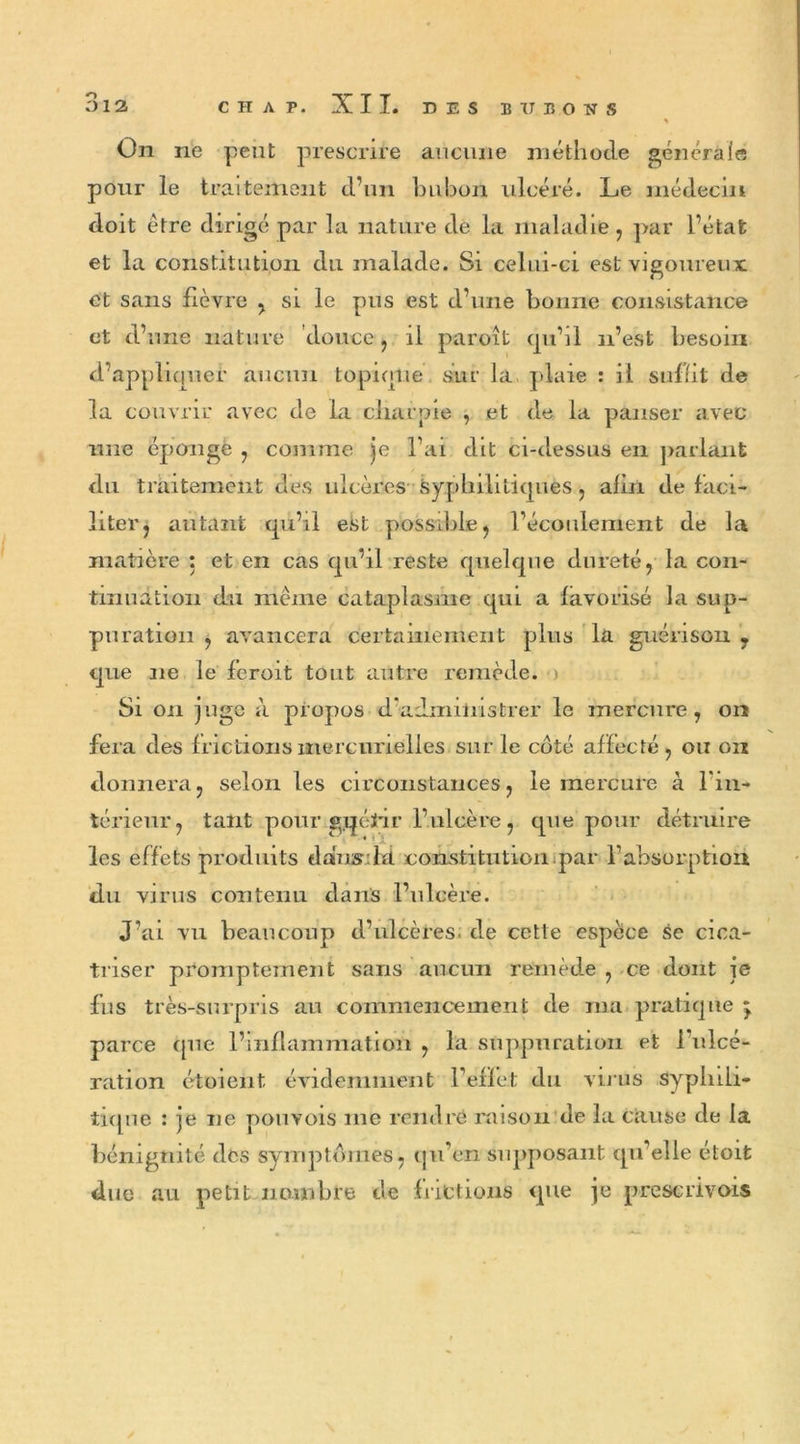 012 CHAT. XII. DES BUBONS On ne peut prescrire aucune méthode générale pour le traitement d’un bubon ulcéré. Le médecin doit être dirigé par la nature de la maladie, par l’état et la constitution du malade. Si celui-ci est vigoureux et sans lièvre , si le pus est d’une bonne consistance et d’une nature douce, il paroît cpi’il n’est besoin d’appliquer aucun topique sur la plaie : il suffit de la couvrir avec de la charpie , et de la panser avec une éponge , comme je l’ai dit ci-dessus en parlant du traitement des ulcères syphilitiques, afin de faci- liter, autant qu’il est possible, l’écoulement de la matière : et en cas qu’il reste quelque dureté, la con- tinuation du même cataplasme qui a favorisé la sup- puration , avancera certainement plus la guérison 7 que ne le feroit tout autre remède. Si on juge à propos d’administrer le mercure, on fera des frictions mercurielles sur le coté affecté, ou on donnera, selon les circonstances, le mercure à l'in- térieur, tant pour gqéïâr l’ulcère, que pour détruire les effets produits dausild constitution par l’absorption du virus contenu dans l’ulcère. J’ai vu beaucoup d’ulcères, de cette espèce se cica- triser promptement sans aucun remède , ce dont ie fus très-surpris au commencement de ma pratique j parce ([ne l’inflammation , la suppuration et 1 ulcé- ration étoient évidemment reflet du virus syphili- tique : je ne pouvois me rendre raison de la cause de la bénignité des symptômes, qu’en supposant qu’elle étoit due au petit nombre de frittions que je prescrivois