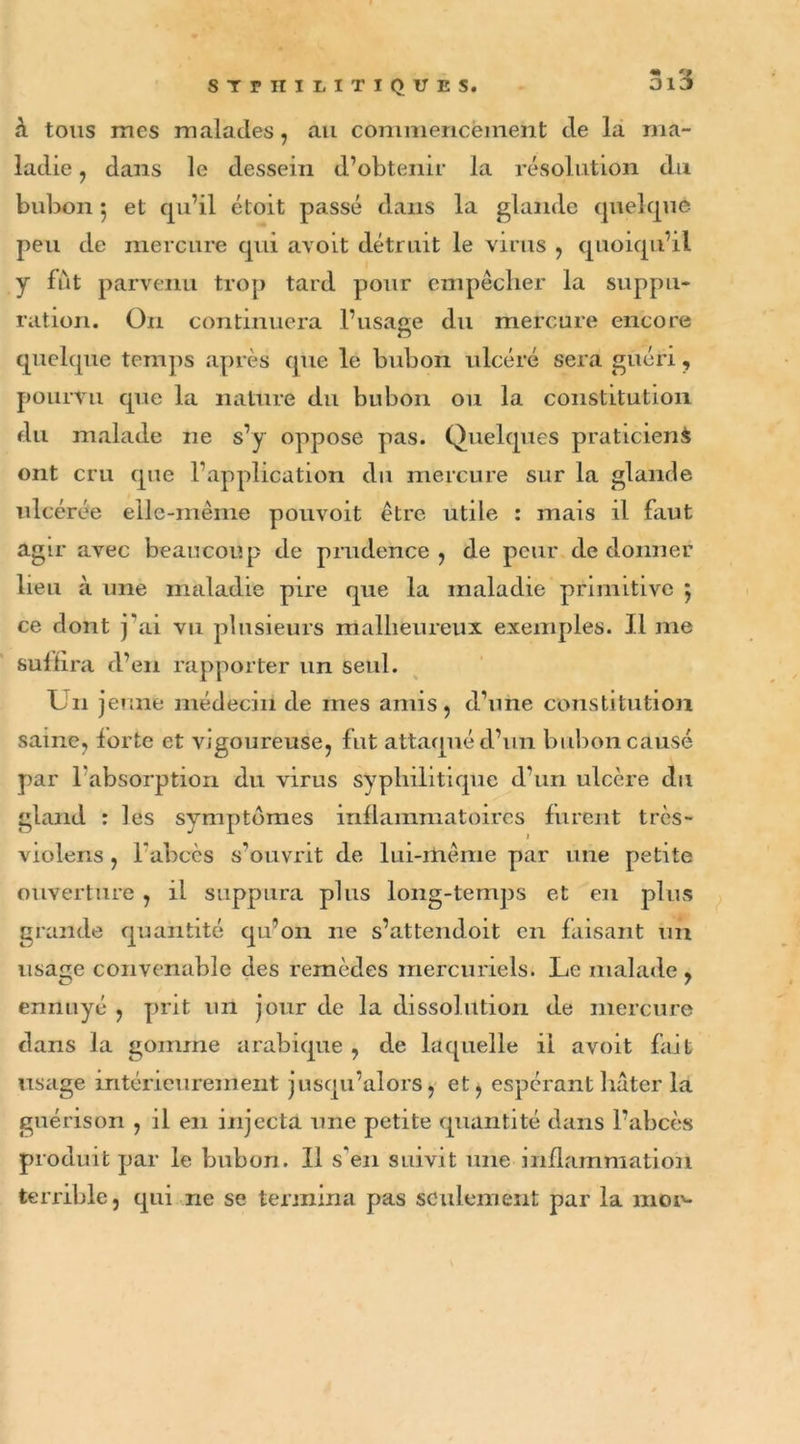 « *» à tous mes malades, au commencement de la ma- ladie , dans le dessein d’obtenir la résolution du bubon 5 et qu’il étoit passé dans la glande quelque peu de mercure qui avoit détruit le virus , quoiqu’il y fût parvenu trop tard pour empêcher la suppu- ration. On continuera l’usage du mercure encore quelque temps après que le bubon ulcéré sera guéri, pourvu que la nature du bubon ou la constitution du malade ne s’y oppose pas. Quelques praticiens ont cru que l’application du mercure sur la glande ulcérée elle-même pouvoit être utile : mais il faut agu* avec beaucoup de prudence, de peur de donner lieu à une maladie pire que la maladie primitive 5 ce dont j'ai vu plusieurs malheureux exemples. J.l me suffira d’en rapporter un seul. Un jeune médecin de mes amis , d’une constitution saine, forte et vigoureuse, fut attaqué d’un bubon causé par 1 absorption du virus syphilitique d’un ulcère du gland : les symptômes inflammatoires furent très- violens , l'abcès s’ouvrit de lui-même par une petite ouverture , il suppura plus long-temps et en plus grande quantité qu’on ne s’attendoit en faisant un usage convenable des remèdes mercuriels. Le malade , ennuyé , prit un jour de la dissolution de mercure dans la gomme arabique , de laquelle il avoit fait usage intérieurement jusqu’alors, et, espérant hâter la guérison , il en injecta une petite quantité dans l’abcès produit par le bubon. Il s'en suivit une inflammation terrible, qui ne se termina pas seulement par la moiv