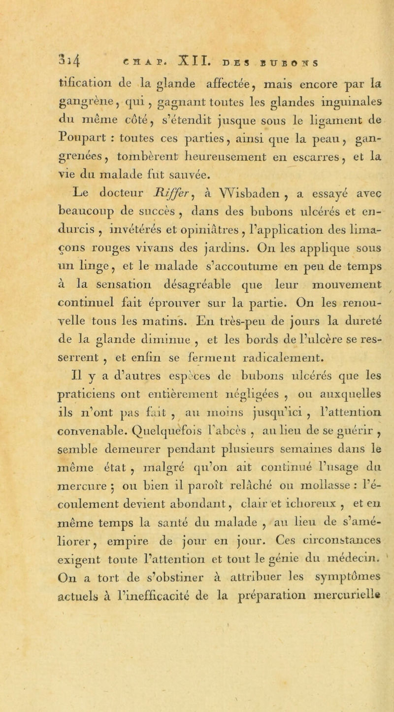 tification cle la glande affectée, mais encore par la gangrène, qui , gagnant toutes les glandes inguinales du même coté, s’étendit jusque sous le ligament de Poupart : toutes ces parties, ainsi que la peau, gan- grenées, tombèrent heureusement en escarres, et la vie du malade fut sauvée. Le docteur Biffer, à Wisbaden , a essayé avec beaucoup de succès , dans des bubons ulcérés et en- durcis , invétérés et opiniâtres , l’application des lima- çons rouges vivans des jardins. On les applique sous un linge, et le malade s’accoutume en peu de temps à la sensation désagréable que leur mouvement continuel fait éprouver sur la partie. On les renou- velle tous les matins. En très-peu de jours la dureté de la glande diminue , et les bords de l’ulcère se res- serrent , et enfin se ferment radicalement. Il y a d’autres espèces de bubons ulcérés que les praticiens ont entièrement négligées , ou auxquelles ils n’ont pas fait , au moins jusqu’ici , l’attention convenable. Quelquefois l'abcès , au lieu de se guérir , semble demeurer pendant plusieurs semaines dans le même état , malgré qu’on ait continué l’usage du mercure 5 ou bien il paroît relâché ou mollasse : l’é- coulement devient abondant, clair et ichoreux , et en même temps la santé du malade , au lieu de s’amé- liorer , empire de jour en jour. Ces circonstances exigent toute l’attention et tout le génie du médecin. On a tort de s’obstiner à attribuer les symptômes actuels à l’inefficacité de la préparation mercurielle