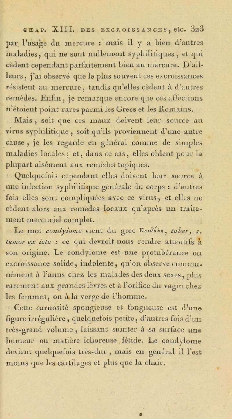 CSA?. XIII. DES EXC R O I S S A N CE S j elC. 02,3 par l’usage clu mercure : mais il y a bien d’autres maladies, qui ne sont nullement syphilitiques, et qui cèdent cependant parfaitement bien au mercure. D’ail- leurs, j’ai observé que le plus souvent ces excroissances résistent au mercure, tandis qu’elles cèdent à d’autres remèdes. Enfin, je remarque encore que ces affections n’étoient point rares parmi les Grecs et les Romains. Mais , soit (pie ces maux doivent leur source au virus syphilitique , soit qu’ils proviennent d’une autre cause , je les regarde en général comme de simples maladies locales 5 et, dans ce cas, elles cèdent pour la plupart aisément aux remèdes topiques. Quelquefois cependant elles doivent leur source a une infection syphilitique générale du corps : d’autres fois elles sont compliquées avec ce virus, et elles ne cèdent alors aux remèdes locaux qu’après un traite- ment mercuriel complet. Le mot condylome vient du grec Kcv^uArç, tuber, s. tumor ex ictu ; ce qui devroit nous rendre attentifs à son origine. Le condylome est une protubérance ou excroissance solide, indolente, qu’on observe commu- nément à l’anus chez les malades des deux sexes, plus rarement aux grandes lèvres et à l’orifice du vagin chez les femmes, ou à la verge de l’homme. Cette carnosité spongieuse et fongueuse est d’une figure irrégulière , quelquefois petite, d’autres fois d’un très-grand volume , laissant suinter à sa surface une humeur ou matière iclioreuse fétide. Le condylome devient quelquefois très-dur , mais en général il l’est moins que les cartilages et plus que la chair.