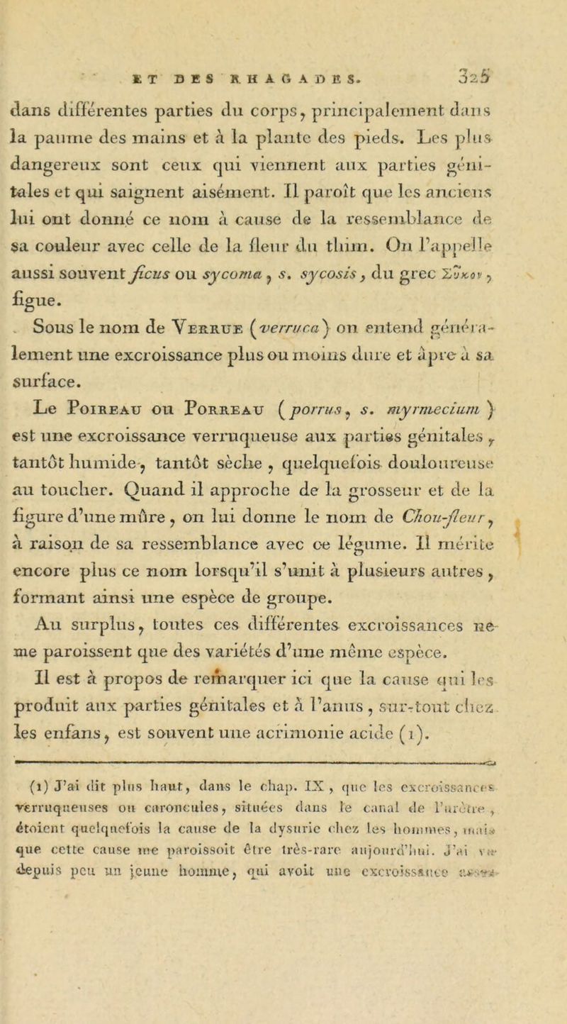 dans différentes parties du corps, principalement dans la painne des mains et à la plante des pieds. Les plus dangereux sont ceux qui viennent aux parties géni- tales et qui saignent aisément. Il paroît que les anciens lui ont donné ce nom à cause de la ressemblance de sa couleur avec celle de la fleur du tliim. On l’appelle aussi souvent ficus ou sycoma , s. sy cosis, du grec Z,vko v , figue. Sous le nom de Verrue ( verruca ) on entend généra- lement une excroissance plus ou moins dure et âpre à sa surface. Le Poireau ou Porreau (po/r//.?, s. myrmecium ) est une excroissance verruqueuse aux parties génitales r tantôt humide, tantôt sèche, quelquefois douloureuse au toucher. Quand il approche de la grosseur et de la figure d’une mûre , on lui donne le nom de Chou-fleur, à raison de sa ressemblance avec oe légume. 11 mérite encore plus ce nom lorsqu’il s’unit à plusieurs autres , formant ainsi une espèce de groupe. Au surplus, toutes ces différentes excroissances ne nie paroissent que des variétés d’une même espèce. Il est à propos de remarquer ici que la cause oui les produit aux parties génitales et à l’anus , sur-tout chez les enfans, est souvent une acrimonie acide (1). (1) J’ai dit plus haut, dans le chap. IX, (pic les excroissances rerruqttenses ou caroncules, situées dans te canal de l’urètre , dtoicnt quelquefois la cause de la dysurie chez les hommes, mais* que cette cause me paroissoit être très-rare aujourd'hui. J'ai vu- depuis peu un jeune homme, qui avoit une excroissance ;■>