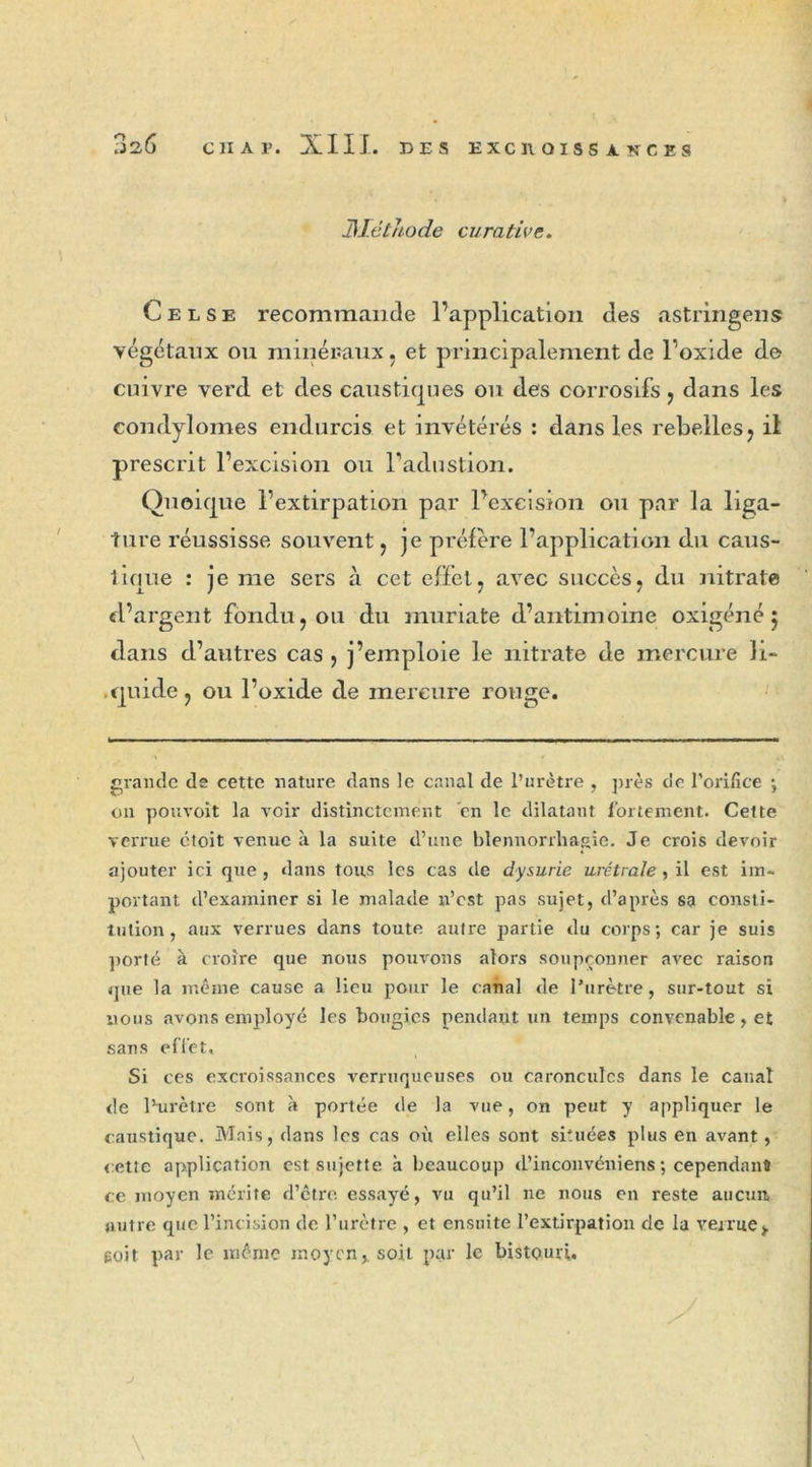 Méthode curative. Celse recommande l’application des astringens végétaux ou minéraux , et principalement de l’oxide de cuivre verd et des caustiques ou des corrosifs , dans les condylomes endurcis et invétérés : dans les rebelles, il prescrit l’excision ou l’adustion. Quoique l’extirpation par l’excision ou par la liga- ture réussisse souvent , je préféré l’application du caus- lique : je me sers à cet effet, avec succès, du nitrate d’argent fondu, ou du muriate d’antimoine oxigéné 5 dans d’autres cas , j’emploie le nitrate de mercure K- .quide, ou l’oxide de mercure rouge. grande (le cette nature dans le canal de l’urètre , près de l'orifice ; on pouvoit la voir distinctement en le dilatant fortement. Cette verrue ctoit venue à la suite d’une blennorrhagie. Je crois devoir ajouter ici que , dans tous les cas de dysurie urétrale, il est im- portant d’examiner si le malade n’est pas sujet, d’après sa consti- tution, aux verrues dans toute autre partie du corps; car je suis porté à croire que nous pouvons alors soupçonner avec raison que la même cause a lieu pour le canal de l’urètre, sur-tout si nous avons employé les bougies pendant un temps convenable, et sans effet. Si ces excroissances verruqueuses ou caroncules dans le canal de l’urètre sont à portée de la vue, on peut y appliquer le caustique. Mais, dans les cas où elles sont situées plus en avant, cette application est sujette h beaucoup d’inconvéniens ; cependant ce moyen mérite d’être essayé, vu qu’il ne nous en reste aucun autre que l’incision de l’urètre , et ensuite l’extirpation de la verrue*, eoit par le même moyen,, soit par le bistouri.