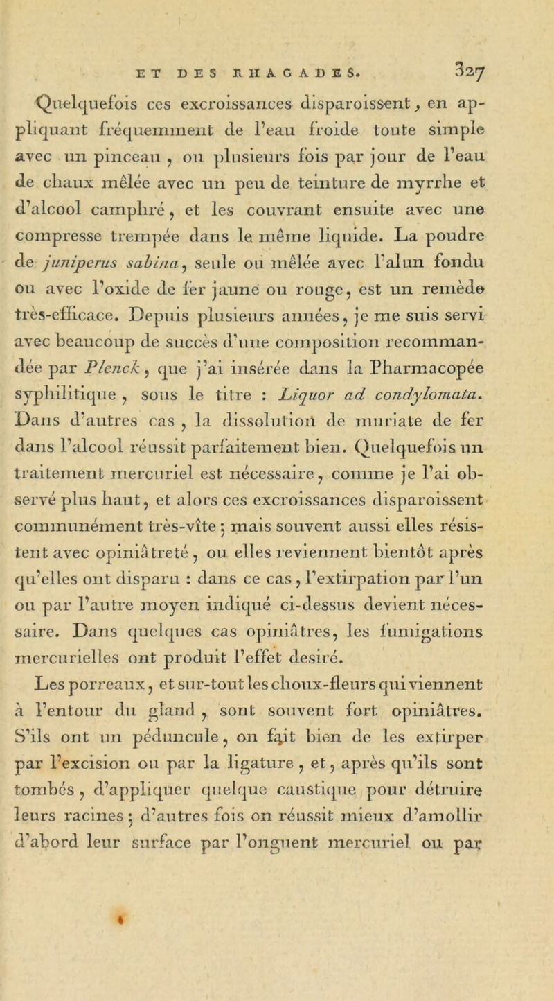 Quelquefois ces excroissances disparoissent, en ap- pliquant fréquemment de l’eau froide toute simple avec un pinceau , ou plusieurs fois par jour de l’eau de chaux mêlée avec un peu de teinture de myrrhe et d’alcool camphré , et les couvrant ensuite avec une compresse trempée dans le même liquide. La poudre de juniperus sabiua, seule ou mêlée avec l'alun fondu ou avec l’oxide de 1er jaune ou rouge, est un remède très-efficace. Depuis plusieurs années, je me suis servi avec beaucoup de succès d’une composition recomman- dée par PIcjick, que j’ai insérée dans la Pharmacopée syphilitique , sous le titre : Liquor ad condylomata. Dans d’autres cas , la dissolutioil de muriate de fer dans l’alcool réussit parfaitement bien. Quelquefois un traitement mercuriel est nécessaire, comme je l’ai ob- servé plus haut, et alors ces excroissances disparoissent communément très-vite 5 mais souvent aussi elles résis- tent avec opiniâtreté , ou elles reviennent bientôt après qu’elles ont disparu : dans ce cas , l’extirpation par l’un ou par l’autre moyen indiqué ci-dessus devient néces- saire. Dans quelques cas opiniâtres, les fumigations mercurielles ont produit l’effet désiré. Les porreaux, et sur-tout les choux-fleurs qui viennent à l’entour du gland , sont souvent fort opiniâtres. S’ils ont un pédoncule, on fyt bien de les extirper par l’excision ou par la ligature , et, après qu’ils sont tombés , d’appliquer quelque caustique pour détruire leurs racines 5 d’autres fois on réussit mieux d’amollir d’abord leur surface par l’onguent mercuriel ou par