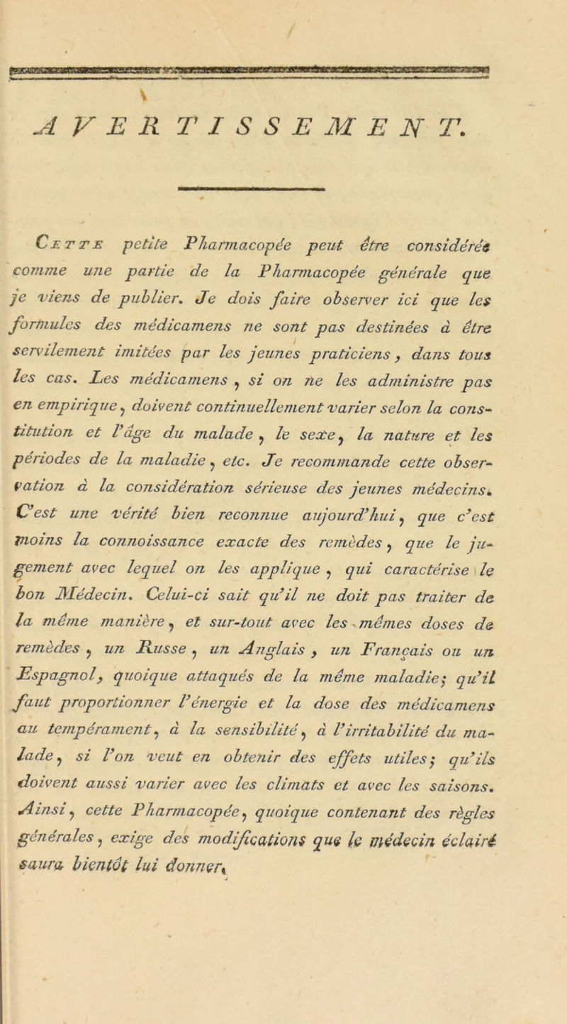 A VER TISSE M E N T. Cette petite Pharmacopée peut être considérée comme une partie de la Pharmacopée générale que je viens de publier. Je dois faire observer ici que les formules des médicamens ne sont pas destinées à être servilement imitées par les jeunes praticiens, dans tous les cas. Les médicamens , si on ne les administre pas en empirique , doivent continuellement varier selon la cons- titution et l uge du malade ^ le sexe y la nature et les périodes de la maladie, etc. Je recommande cette obser- vation à la considération sérieuse des jeunes médecins» C’est une vérité bien reconnue aujourd’hui. que c’est moins la connoissance exacte des remèdes , que le ju- gement avec lequel on les applique ? qui caractérise le bon Médecin. Celui-ci sait qu’il ne doit pas traiter de la même manière, et sur-tout avec les - mêmes doses de remèdes , un Russe ? un Anglais , un Français ou un Espagnol, quoique attaqués de la même maladie ; qu’il faut proportionner l’énergie et la dose des médicamens au tempérament, à la sensibilité &gt; à Virritabilité du ma- lade ? si l’on veut en obtenir des effets utiles', qu’ils doivent aussi varier avec les climats et avec les saisons. Ainsi ? cette Pharmacopée, quoique contenant des règles générales, exige des modifications que le médecin éclairé saura bientôt lui donner y