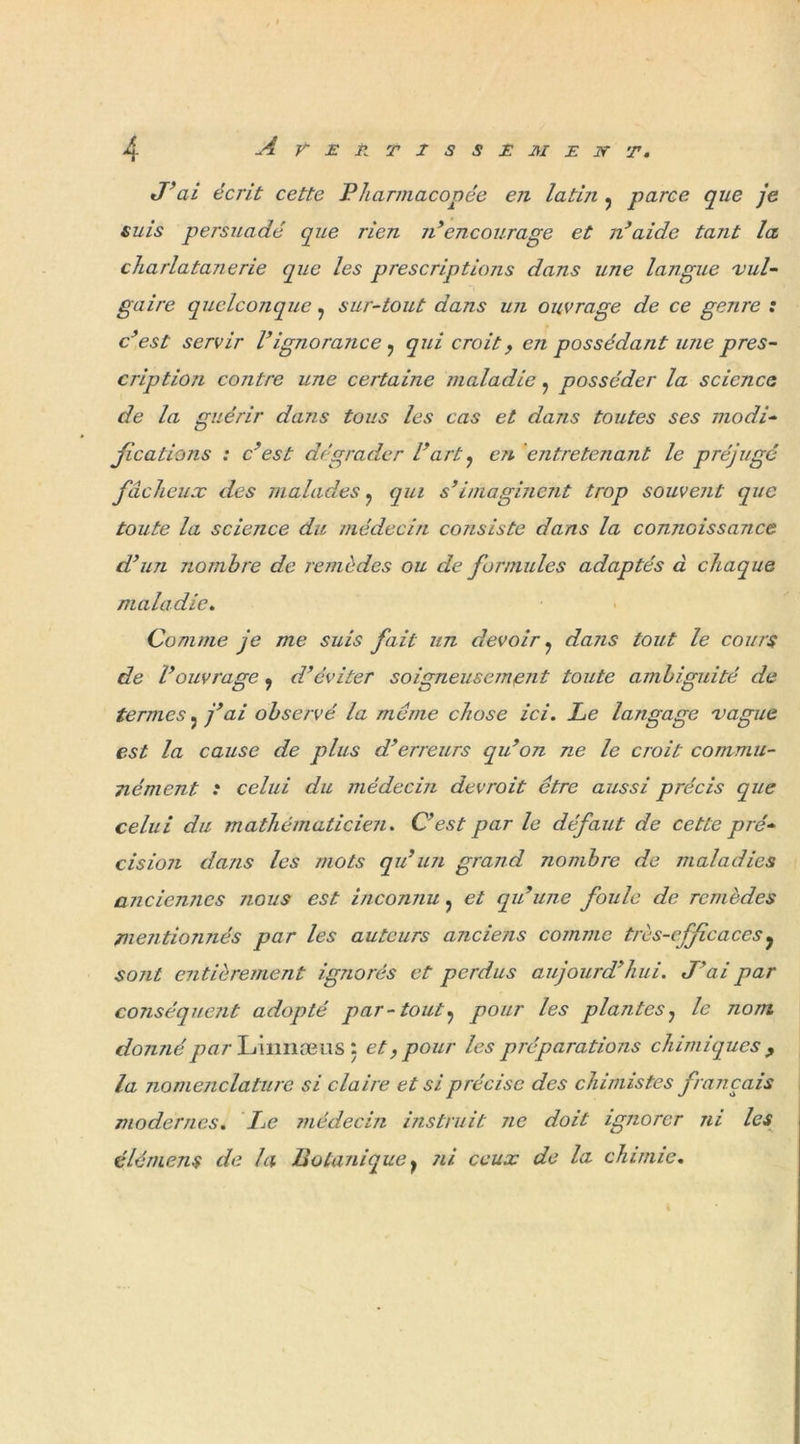 J’ai écrit cette Pharmacopée en latin 5 parce que je suis persuadé que rien n’ encourage et n’aide tarit la. charlatanerie que les prescriptions dans une langue ■vul- gaire quelconque ? sur-tout dans un ouvrage de ce genre : c'est servir Vignorance, qui croit, en possédant une pres- cription contre une certaine maladie ? posséder la science de la guérir dans tous les cas et dans toutes ses modi- fications : c’est dégrader l’art ^ en entretenant le préjugé fâcheux des malades ? qui s'imaginent trop souvent que toute la science du médecin consiste dans la connoissance d’un nombre de remèdes ou de formules adaptés à chaque maladie. Comme je me suis fait un devoir ? dans tout le cours de l’ouvrage, d’éviter soigneusement toute ambiguité de termes. j’ai observé la même chose ici. Le langage vague est la cause de plus d’erreurs qu’on ne le croit commu- nément .* celui du médecin devroit être aussi précis que celui du mathématicien. C’est par le défaut de cette pré- cision dans les mots qu’un grand nombre de maladies anciennes nous est inconnu ? et qu’une foule de remèdes mentionnés par les auteurs anciens comme très-efficaces? sont entièrement ignorés et perdus aujourd’hui. J’ai par conséquent adopté par-tout? pour les plantes, le nom donné warLmnæus: et, pour les préparations chimiques , la nomenclature si claire et si précise des chimistes français modernes. Le médecin instruit ne doit ignorer ni les élé mens de la Botanique y ?ii ceux de la chimie.