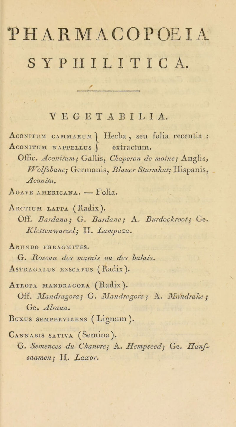 THARMACOPOEIA S Y P H I L I T I C A. VEGETAEILIA. Aconitum cammab.um'I Ilerba j seu folia recentia : Aconitum nappellus J extractum. Offic. Aconitum ; Gallis? Chaperon de moine; Anglis, Vhrolfshancj Germanisj Blauer Sturmhutj Hispanis? Aconito. Agate americana. — Folia. Arctium lai’pa (Iladix). OÏL Bardana$ G. Bardane ; K. Burdockroof $ Ge. Klcttenwurzel; H. Lampaza. Ajrundo phragmites. G. Roseau des marais ou des balais. Astragalus exscapus (Iladix). Atropa mandragora (Iladix). OÏL JMandragoraG. JAandragorc ] A. JAdndrahe f Ge. Alraun. Buxus sempervirens ( Ligmim ). Cannabis sativa (Semina). G. Semences du Chanvre $ A. Ilcmpsecd ; Ge. Hanf- saamc7ij H. Laxor.