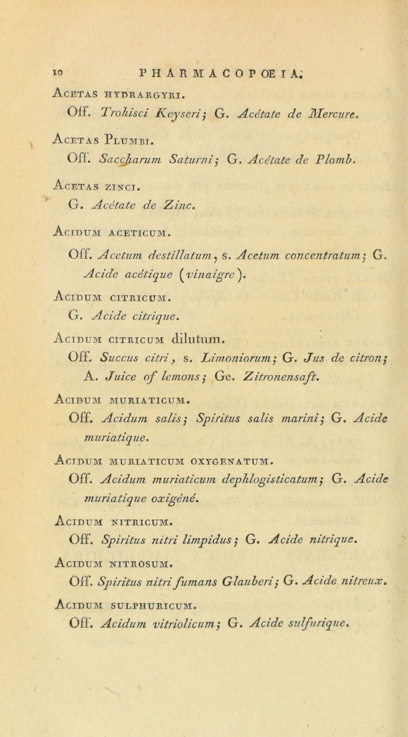 Acëtas hydrargyri. Off. Trohisci Key se ri ; G. Acétate de Mercure. Acetas Plumei. Off. SacçJj. arum Saturai ; G. Acétate de Plomb. Acetas zinci. G. Acétate de Zinc. Acidum aceticüm. Off. Acetum destillatum. s. Acetum concentratum; G. Acide acétique (vinaigre). Acidum citricum. G. Acide citrique. Acidum citricum dilutum. 0f£ Succus citri, s. Limoniorum; G. Jus de citron/ A. Juice of le mous ; Ge. Zitronensaft. Acidum muriaticum. Off. Acidum salis; Spiritus salis mariaij G. Acide muriatique. Acidum muriaticum oxygekatum. Off. Acidum muriaticum dephlogisticatum $ G. Acide muriatique oxigéné. Acidum nitricum. Off. Spiritus nitri limpidus ; G. Acide nitrique. Acidum nitrosum. Off. Spiritus nitri fumans Glauberi; G. Acide nitreux. Acidum sulphuricum. Off. Acidum vitriolicum; G. Acide sulfurique.