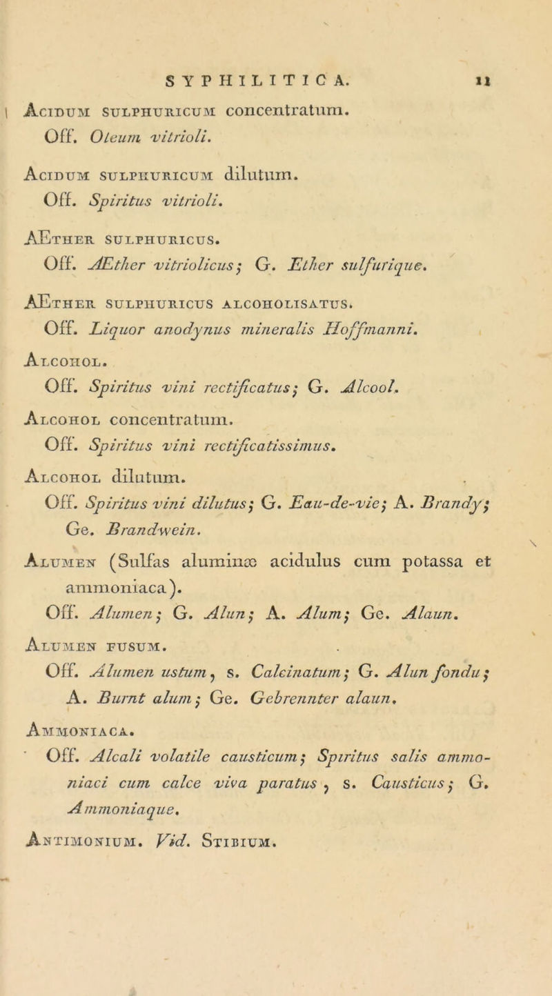 Àcidum sulphuricum concentratum. Off. O le um vitrioli. Acidum sulphuricum dilutum. Off. Spiritus 'vitrioli. AEther sulphuricus. Off. AEther -vitriolionsG. Ether sulfurique. AEther sulphuricus alcoholtsatus. Off. Liquor anodynus mineralis Hoffmanni. Alcohol. Off. Spiritus vini rectifie atu s $ G. Alcool. Alcohol concentratum. Off. Spiritus vini rcctificatissimus. Alcohol dilutum. Off. Spiritus vini dilutus; G. Eau-de-vie; A. Brandy ; Ge. Brand-wein. Àlumen (Sulfas aluminæ acidulus cum potassa et ammoniaca). Off. Alumen ; G. Alun ; A. Aluni $ Ge. Alaun. Alumen fusum. Off. Alumen ustum , s. Calcinatum; G. Alun fondu A. Burnt aluni; Ge. Gebrennter alaun. Ammoniaca. Off. Alcali volatile causticum; Spiritus salis ammo- niac i cum calce viva para tus ? s. Caus tiens $ G. Ammoniaque. Àntimonium. Vid. Stibium.