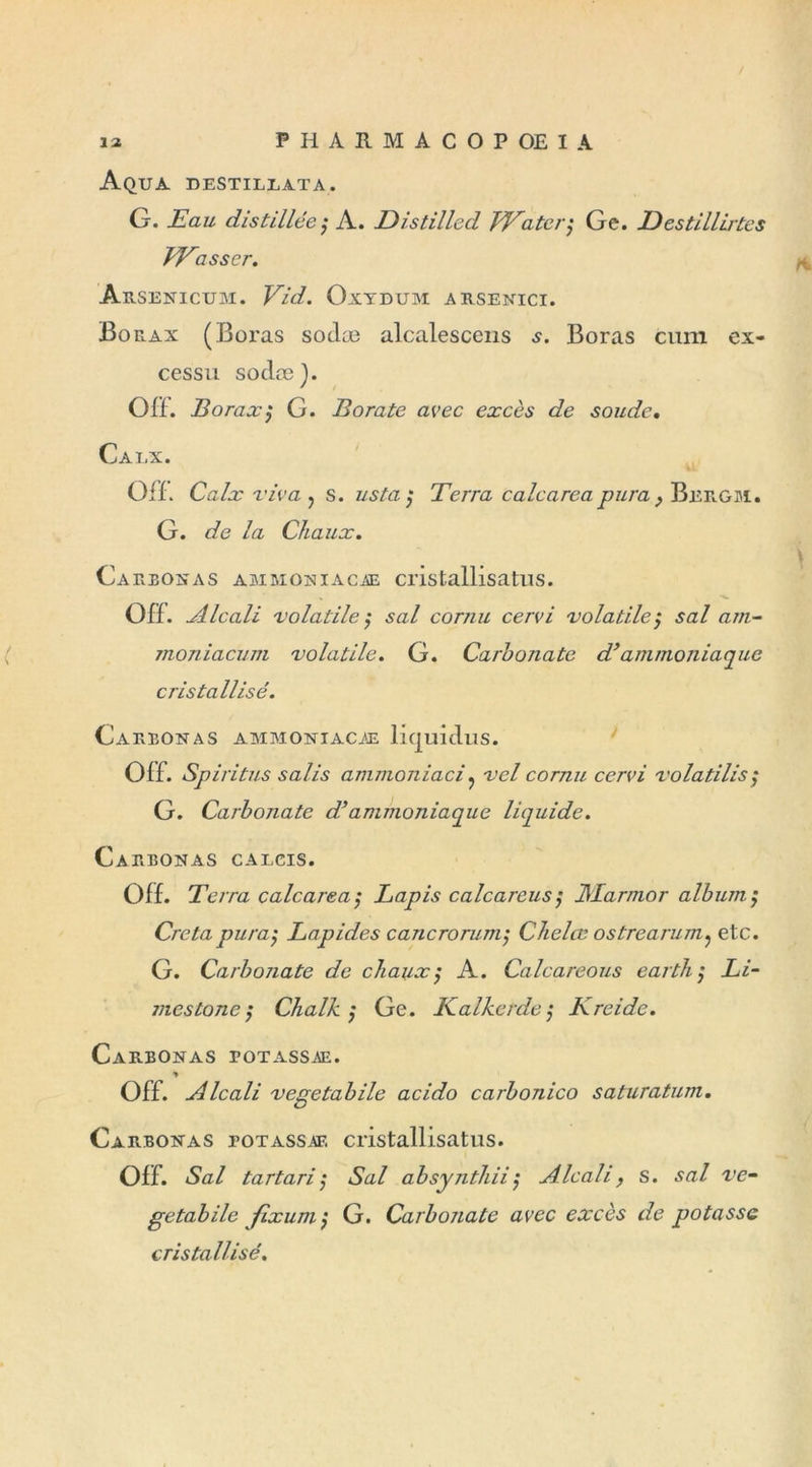 Aqua destillata. G. Eau distillée ; A. Distilled VEater; Ge. Eestillirtes VEasser. ArSENICUM. Vid. OlIDUM ARSENICI. Bo rax (Boras sodæ alcalescens s. Boras cum ex- cessu sodæ). OÏL Borax; G. Borate avec excès de soude. Calx. Ou. Calx riva ? s. usta ; Terra calcarea pura, Bergm. G. de la Chaux. Carbon as ammoniacae cristallisatus. Olf. Alcali volatile ; s al cornu cervi volatile ; sal am- moniacum volatile. G. Carbonate d’ammoniaque cristallisé. Carronas ammoniacae liquidus. Olf. Spiritus salis ammoniaci? vcl cornu cervi volatilisa G. Carbonate d’ammoniaque liquide. Carbonas caecis. OÏL Terra calcarea; Lapis calcareus; JVLarmor album ; Cretapura; Lapides cancrorum; Chelœ ostrearum? etc. G. Carbonate de chaux; A. Calcareous earth; Li- mes ton c ; Chalk ; Ge. Kalketde ; Kreidc. Carbonas potassae. * Off. Alcali vegetabile acido carbonico saturatum. Carbonas potassae cristallisatus. Olf. Sal tartari; Sal absynthii; Alcali, s. sal ve- getabile fixum ; G. Carbonate avec excès de potasse cristallisé.