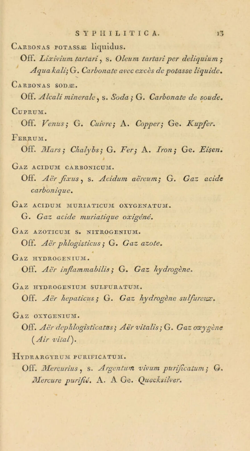 Carbonas totassae liquidus. Off. Lixivium tartari ? s. Oleuni tartan per deliquium Aquakali- G. Carbonate avec excès de potasse liquide. Carbonas sodae. Off. Alcali minérale ? s. Soda $ G. Carbonate de soude. CüPRUM. Off. Venus ; G. Cuivre ; A. Copper; Ge. Kupfer. Ferrum. Off. J\Iars ; Chalybs; G. Fer; A. Iro7i ; Ge. Eisen. Gaz acidum carbonicum. Off. Aër fixus ? s. Acidum aereum; G. Gaz acide carbojiique. Gaz acidum muriaticum oxygenatum. G. Gaz acide muriatique oxigéné. Gaz azoticum s. nitrogenium. Off. Aër phlogisticus $ G. Gaz azote. A Gaz hydrogenium. Off. ^/êr injlammabilis ; G. Gaz hydrogène. Gaz hydrogenium sulfuratum. Off. -^èr hepaticus ; G. Gaz hydrogène sulfureux. Gaz. oxygenium. Off. Aër dcphlogisticatas$ Aër vitalis; G. Gaz oxygène (^Air viial^j. Hydrargyrum purificatum. Off. JMercurius. s. Argentum vivum purificatum ; G. JMercure purifié. A. A Ge. Quccksilver. N*#