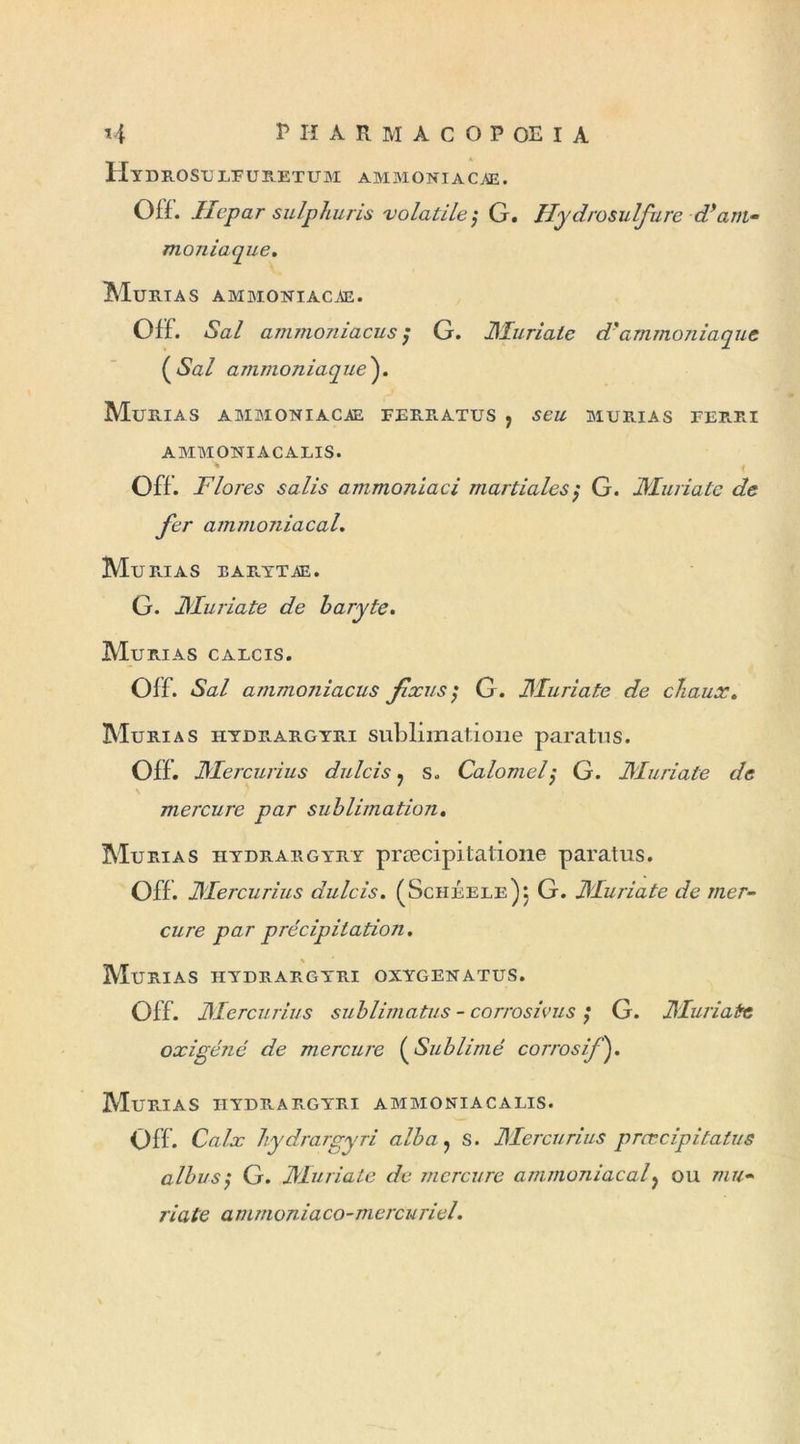 Hidrosulfuretum ammoniacae. Off. Hepar sulphuris volatile ?* G. Hydrosulfure d*am» maniaque. Murias ammoniacæ. Off. *Sa/ ammoniacus ; G. JHuriate d'ammoniaque ( *Sa/ ammoniaque ). Murias ammoniacæ ferratus , murias ferri AMMONIACALIS. * Off . Flores salis ammoniaci martiales $ G. JHuriate de fer ammoniacal. Murias earytæ. G. JHuriate de baryte. Murias calcis. Off. *S<z/ ammoniacus fixas ; G. JHuriate de chaux. Murias hydrargyri subliinatione paratus. Off. JHercurius dulcis ? s. Calomely G. JHuriate de mercure par sublimation. Murias hydrargyry præcipitatione paratus. Off. JHercurius dulcis. (Scheele)j G. JHuriate de mer- cure par précipitation. \ Murias hydrargyri oxygenatus. Off. JHercurius sublimatus - corrosivus ; G. JHuriate oxigéné de mercure (Sublimé corrosif ). Mu PU A S HYDRARGYRI AMMONIACALIS. Off. CtfZr hydrargyri alba, s. JHercurius prœcipitatus albus'y G. JHuriate de mercure ammoniacal y ou w«* 77«/e amrnoniaco-mercuriel.