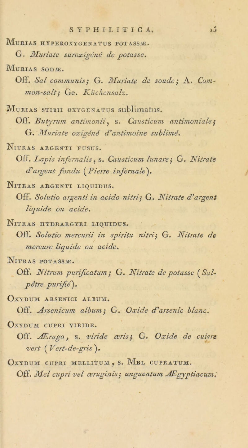 MuRIAS HYPEIOXYGENATUS FOTASSAE. G. jyiuriate suroxigéné de potasse. Murias sodae. OH. Sa/ commuais; G. ilIuriate de soude; A. Com- mon-saitGe. Kiichensalz. Murias stibii oxygenatus sublima tus. OH. Butyrum aJitimonii? s. Causticum antimoniale; G. ilIuriate oxigéné d’antimoine sublimé. O \ Nitras argenti fusus. OH. Lapis infernalis, s. Causticum lunare; G. Nitrate d1 argent fondu ( Lierre infernale). Nitras argenti liquidus. Off. Solutio argenti in acido ni tri j G. Nitrate d’argent liquide ou acide. Nitras hydrargyri liquides. OH. Solutio mercurii in spiritu nitri$ G. Nitrate de mercure liquide ou acide. Nitras potassxe. OH. Nitrum purifeatum ; G. Nitrate de potasse ( Sal- pêtre purifié'). OxYDUM ARSENICI ALBUM. Off. Arsenicum album; G. Oxide d’arsenic blanc. OxYDUM CUPRI VIRIDE. Off. AErugo, s. vi'ride ce ris ; G. Oxide de cuivre vert ( Vert-de-gris ). OxYDUM CUPRI MELLITUM « S. MbL CUPRATUM. Off. Mcl cupri vel ce ru gin is ; unguentum AEgyptiacumi