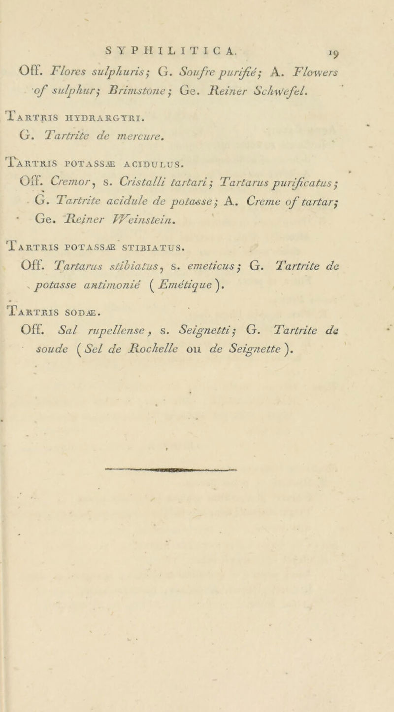 *9 0(1. Flores sulphuris; G. Soufre purifié ; A. Flowers of sulphur$ Brimstone ; Ge. Reiner Schvjefel. Tartris hydrargyri. G. Iartrite de mercure. Tartris potassæ acidulus. Gif. Cremor ? s. Cristalli tartariÿ Tartarus purficatusÿ G. Tartrite acidulé de potasse; A. Creme of tartar$ * Ge. Reiner JFeinstein. Taf.tr.is potassæ stibiatus. Off. Tartarus stibiatus ? s. emeticus ; G. Tartrite de . potasse antimonié ( Emétique ). Tartejs sodæ. Off. Sal rupellen.se, s. Seignetti; G. Tartrite de soude ( Sel de Rochelle ou de Seignette ).