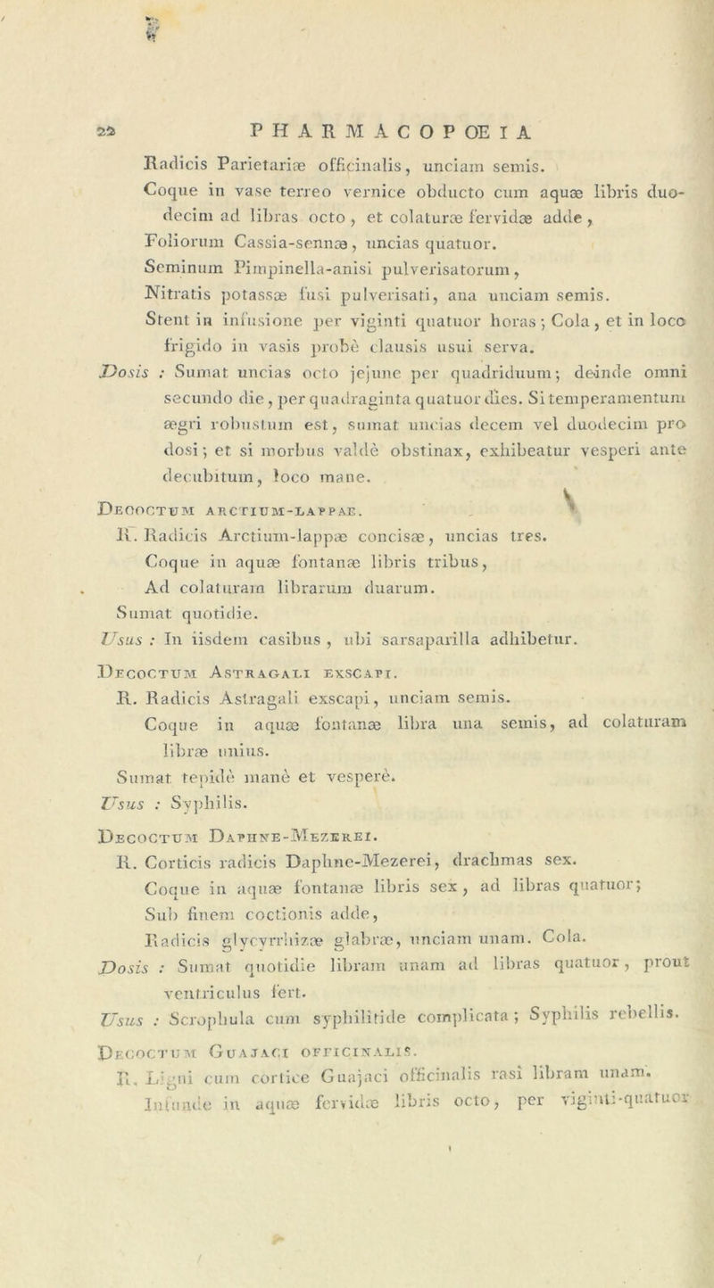 Radicis Parietariæ officinalis, unciam semis. Coque in vase terreo vernice obclucto cum aquæ libris duo- decim ad libras octo, et col aturæ fervidæ adde, Foliorum Cassia-sennæ, uncias quatuor. Seminum Pimpinella-anisi pulverisatorum, Nitratis potassæ fusi pulverisati, ana unciam semis. Stent in infusione per viginti quatuor horas ; Cola , et in loco frigido in vasis probe clausis usui serva. Dosis : Sumat uncias octo jejune per quadriduum ; de-inde omni secundo die, per quadragintaquatuordies. Sitemperamentum ægri robustum est, sumat uncias decem vel duodecim pro dosi ; et si morbus valdè obstinax, exhibeatur vesperi ante decubitum, loco mane. DEOOCTtnVI ARCTIUM-LAPPAE. H. Radicis Arctium-lappæ concisæ, uncias très. Coque in aquæ fontanæ libris tribus, Ad colaturam librarum duarum. Sumat quotidie. Usus : In iisdein casibus , ubi sarsaparilla adhibetur. Decoctüm Astragali exscapi. R. Radicis Astragali exscapi, unciam semis. Coque in aquæ fontanæ libra una semis, ad colaturam libræ unius. Sumat tepidè inanè et vesperè. ZTsus : Syphilis. Decogtuai Dapiine-Mezerei. R. Corticis radicis Daphne-Mezerei, draclimas sex. Coque in aquæ fontanæ libris sex, ad libras quatuor; Sub finem coctionis acide, Radicis glycvrrhizæ glabræ, unciam unam. Cola. Dosis : Sumat quotidie libram unam ad libras quatuor, prout vent.riculus fort. Usus : Scropliula cum syphilitide com])licata ; Syphilis rcbellis. D ECOCTUM GUAJAC.X OF riCINALlS. R. j/.;ui cum cortice Guajaci olficitialis Infonde in acpiæ fervidæ libris octo rasî libram unam. , per viginti-quatuor /