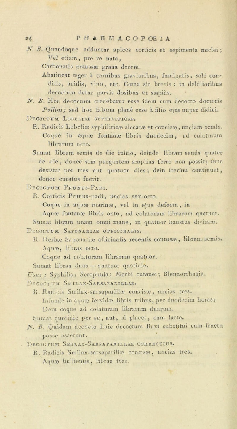 A7- B. Quandoque ndduntur apices corticis et sepimenta nucleï ; VeJ etiam, pro re nata, Carbonatis potassæ grana decom. Abstineat æger à carnibus gravioribus, fumigatis, sale con- ditis, acidis, vino, etc. Cœna sit brevis : in debilioribus decoctum detur parvis dosibus et sæpiùs. N- B. Hoc decoctum credebatur esse idem cum decocto doctoris Pollini; sed hoc falsum plané esse à lilio ejus nuper didici. Decoctum Lobeeiae syphiuticae. R. Radicis Lobeliæ syphiliticæ siccatæ et concisæ, unciam semis. Coque in aquæ fontanæ libris duodecim, ad colaturam librarum octo. Sumat libram semis de die initio, deinde libram semis quater de die, donec viin purgantem amplius ferre non possit; l’une désistât per très aut quatuor dies ; dein iterùm continuet, donec curatus fuerit. Decoctum Peunus-Padi. R. Corticis Prunus-padi, uncias sex-octo. Coque in aquæ marinæ, vel in ejus defectu, in Aquæ fontanæ libris octo, ad colaturam librarum quatuor. Sumat libram imam omnimane, in quatuor liaustus divisant. Decoctum Sa.tona.riae oeficxnalis. R. Herbæ Saponariæ oflicinalis recentis contusæ, libram semis. Aquæ, libras octo. Coque ad colaturam librarum quatuor. Sumat libras duas — quatuor quotidie. Usus : Syphilis; Scroplmla; Morbi cutanei ; Blennorrhagia. Decoctum Smilax-Sarsapakillae. R. Radicis Smilax-iarsaparillæ concisæ , uncias très. Intunde in aquæ fervidæ libris tribus, per duodecim lxoras; Dein coque ad colaturam librarum duarum. Sumat quotidie per se, aut, si place!:, cum lacté. JVr. B. Quidam decocto huic decoctum Buxi substitui cum 1 ruetu posse asserunt. Decoctum Smilax-Sarsaparillae correctius. R. Radicis Smilax-sarsaparillæ concisæ, uncias très. Aquæ bullientis, libras très.