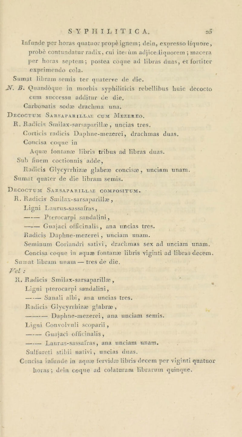 Infunde per horas quatuor propèignem; dein, exnrosso liquore, probe contundatur radix, cui iteu'un adjice liquorem ; macéra per horas septem; postea coque ad libras duas, et fortiter exprimendo cola. Sumat libram semis ter quaterve de die. JV. B. Quandôque in morbis syphiliticis rebellibus h nie decocto cuin successu additur de die. Carbonatis sodæ drachma nna. D ecoctum. Sarsaparillae cum Mezereo. R. Radicis Smilax-sarsaparillæ, uncias très. Corticis radicis Daphne-mezerei, drachmas duas. Concisa coque in Aquæ iontanæ libris tribus ad libras duas. Sub linem coctionuis adde, Radicis Glycyrrliizæ glabræ concisæ, unciani unam. Sumat quater de die libram semis. Decoctubi Sarsaparillae compositum. R. Radicis Smilax-sai’saparillæ, Ligni Laurus-sassafras, Pterocarpi sandalini, Guajaci officinalis, ana uncias très. Radicis Daphne-mezerei, unciam unam. Seminum Coriandri sativi, draebmas sex ad unciam unam. Concisa coque in aquæ iontanæ libris viginti ad libras decein. Sumat libram unam — très de die. Vel : R. Radicis Smilax-sarsanarillæ , 1 7 Ligni pterocarpi sandalini, Sanali albi, ana uncias très. Radicis Glycyrrhizae glabræ , Daphne-mezerei, ana unciam semis. Ligni Convolvuli scoparii, Guajaci officinalis , Laurus-sassalras, ana unciam unam. Sulfureti stibii nativi, uncias duas. Concisa infunde in aquæ fervidæ libris decem per viginti quatuor horas ; dein coque ad colaturam librarmn quinque.