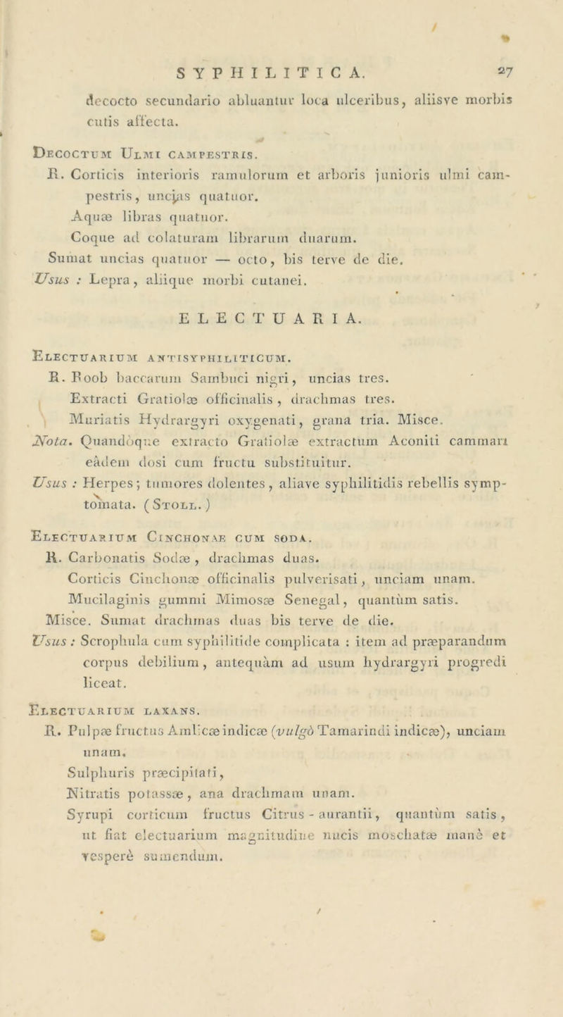 / S Y P H I L I T I C A. 27 dccocto secumlario abluantur Iota ulceribus, aliisve morbis cutis affecta. Decoctum Ulmi campestris. R. Corticis interioris ramuloruin et arboris junions ulmi cain- pestris, uncjas quatuor. Aq uæ libras quatuor. Coque ail colaturam librarum tluarum. Sumat uncias quatuor — octo, bis terve de die. Usus : Lepra, aliique morbi cutanei. ELECTUARIA. ElECTUARIUM ANTISYPHIUTtCUM. Ii. Roob baccarum Sainbuci nigi'i, uncias très. Extracti Gratiolce officinalis , drachmas très. Muriatis Hydrargyri oxygenati, grana tria. Misce. Nota. Quandoque extraçto Gratiolæ extractum Aconiti caminan eâdern dosi cum fructu substi'tuitur. Usus : Herpes ; tumores dolentes, aliave syphilitidis rebellis symp- tomata. (Stoll.) Elegtuarium ClNCHOWAE CUM SODA. K. Carbonatis Soclæ , drachmas duas. Corticis Cinclionæ officinalis pulverisati, unciam unam. Mucilaginis gurnmi Mimosæ Sénégal, quantum satis. Misce. Sumat drachmas duas bis terve de die. Usus : Scrophula cum syphilitide complicata : item ad præparandum corpus debilium, antequàm ad usum hydrargyri progredi liceat. Electuarium laxans. R. Pulpæ fructus Amllcæindicæ (vulgà Tamarindi indicæ)&gt; unciam unam. Sulphuris præcipilati, Nitratis potassæ, ana draclimam unam. Syrupi corticum fructus Citrus - aurantii, quantum satis, ut iiat electuarium magnitudine nucis moscliatæ manè et resperè sumendum.