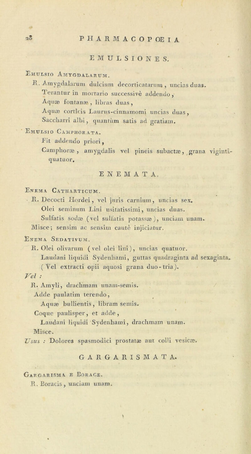 EMULSIONES. ElIULSIO AmYGDALARUM. Amvgdalarum dulcium decorticataruin , uncias duas. Terantur in mortario successive addendo, Aquce fontana&gt; , libras duas, Aquœ corticis Laurus-cinnamomi uncias duas, Saccharri albi, quantum satis ad gratiam. Emursio Camphorata. Fit addendo priori, Camplioræ , amygdalis vel pineis subactæ, grana viginti- quatuor. E N E M A T A, En EMA CaTHARTICUM. Pl. Decocti Hordei, vel juris carnium, uncias sex. Olei seminum Lini usitatissimi, uncias duas. Sulfatis sodæ (vel sulfatis potassæ), unciam unam. Misce; sensim ac sensim cautè injiciatur. Enema Sedativum. E. Olei olivarum (vel olei lin'i), uncias quatuor. Laudani liquidi Sydenhami, guttas quadraginta ad sexaginta. (Vel extracti opii aquosi grana duo-tria). Vel : R. Amyli, draclunam unam-semis. Adde paulatim terendo, Aquæ bullientis , libram semis. Coque paulisper, et adde, Laudani liquidi Sydenhami, drachmam unam. Misce. Z/sus : Dolores spasmodici prostatæ aut colli vesictc. G A R G A R I S M A T A. Gargarisma e Borace. R. Boracis , unciam unam.