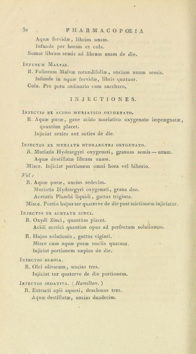 Aquæ fervidæ, libram unam. Infunde per horam et cola. Sumat libram semis ad libram unam de die. Infusum Malvae. H. Foliorum Malvæ rotundifoliæ, unciam unam semis. Infunde in aquæ fervidæ, libris quatuor. Cola. Pro potu ordinario cum saccharo. INJECTIONS S. lûtJECTIO EX ACtDO MURIATICO OXYGENATO. 11. Aquæ puræ, gaze acido muriatico oxygenato imprægnatæ. quantum jdacet. Injiciat sexies aut octies de die. Injectio ex mûriate hydrargyri oxygenato. R. Muriatis Hydrargyri oxygenati, granum semis — ununi. Aquæ destillatæ libram unam. Misce. Injiciat portionem omni liora vel bihorio. Vel : R. Aquæ puræ, uncias sedecim. Muriatis Hydrargyri oxygenati, grana duo. Acetatis Plumbi liquidi, guttas triginta. Misce. Portio hujuster quaterve de die post mictionem injiciatur. ÏNJECTIO EX ACETATE ZINCl. V R. Oxydi Zinci, quantum placet. Acidi acetici quantum opus ad perfectam solutionem. R. Hujus solutionis , guttas viginti. Misce cum aquæ puræ unciis quatuor. Injiciat portionem sæpius de die. ÏNJECTIO OLEOSA. R. Olei olivarum, uncias très. Injiciat ter quaterve de die portionem. Injectio sedativa. ( Hcimilton. ) R. Extracti opii aquosi, drachmas très. Aquæ destillatæ, uncias duodecim. /