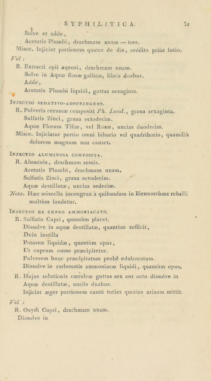 Solve et adde, Acetatis Plumbi, drachmam unam — très. Misce. Injiciat portioncm quater de die, reddito priùs lotio, Vel : R. Extracti opii aquosi, drachmam unam. Solve in Aquce Rosæ gallicæ, libris duabus. Adde, Acetatis Plumbi liquidi, guttas sexaginta. In.TEC TIO SE T) AT IVO-AD ST R IN GE N.S. R. Pulveris cerussæ compositi P h. Pond., grana sexaginta. Sullatis Zinci, grana octodecim. Aquæ Florum Tiliæ, vel Rosæ, uncias duodecim. Misce. Injiciatur portio ornni bihorio vel quadx'ihorio, quamdnt dolorem magnum non causet. Injectio altjminosa composita. R. Aluminis, drachmam semis. Acetatis Plumbi, drachmam unam. Sullatis Zinci, grana octodecim. Aquæ destillatæ, uncias sedecim. Nota. Hcec miscella incongrua à quibusdam in Blennorrhcea rebclli multùm laudatur. Injectio ex cüpro ammoniacato. R. Sulfatis Cupri, quantum placet. Dissolve in aquæ destillatæ, quantum sufficit, Dein instilla Potassæ liquidæ , quantum opus , Ut cupriim omne præcipitetur. Pulverem hune præcipitatum probè edulcoratum. Dissolve in carbonatis ammoniaeæ liquidi, quantum opus» t . R. Plu jus solutionis cœrulcæ guttas sex aut octo dissolve in Aquæ destillatæ, unciis duabus. Injiciat æger portionem cautè toties quoties urinam mittit. Vel : R. Oxydi Cupri, drachmam unam. Dissolve in