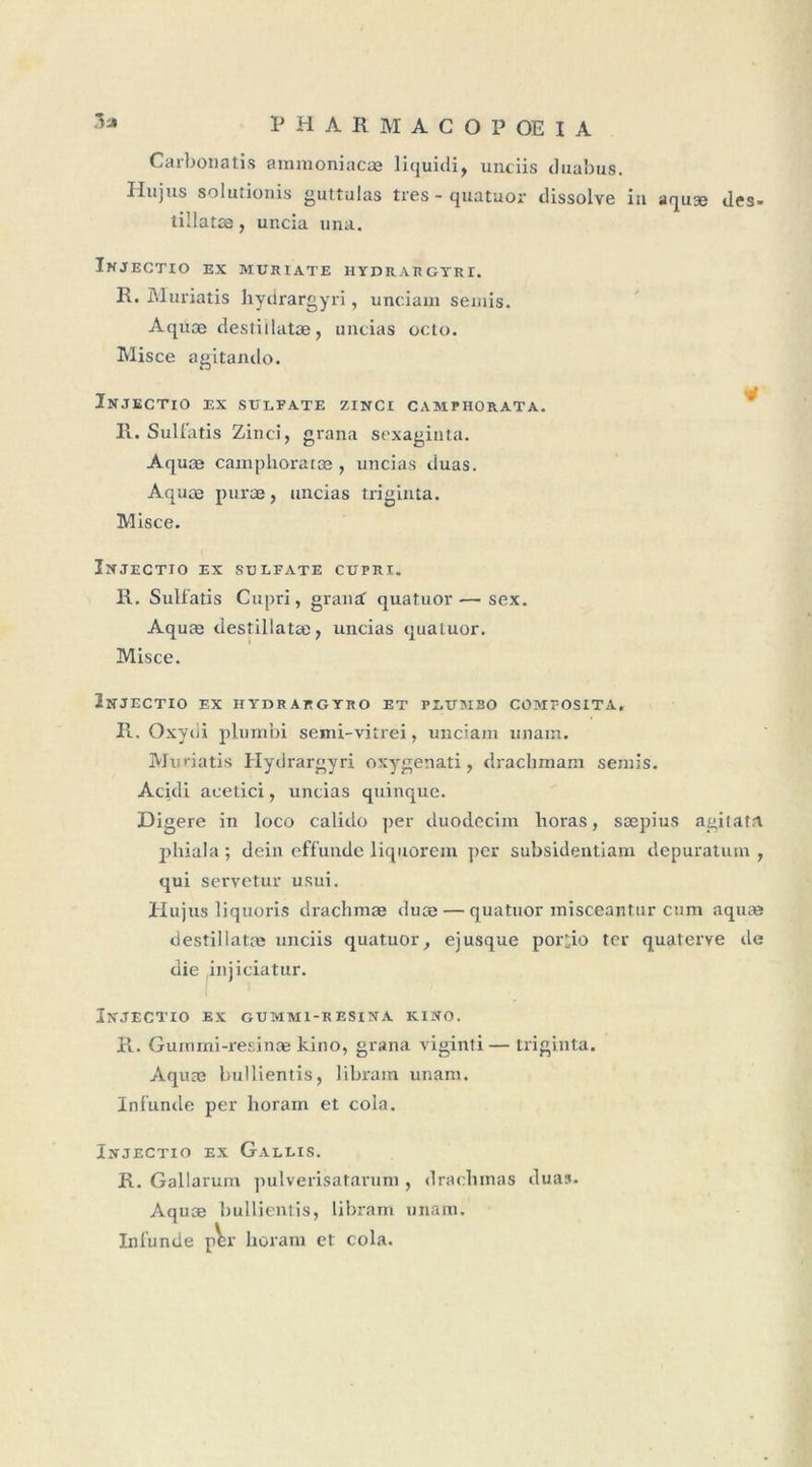 .la PHARMACOPOEIA Carbonatis ammoniacæ liquitli, unciis duabus. H«jus solutionis guttulas très - quatuor dissolve in aquæ des- tillatæ, uncia una. Injectio ex muhiate hydrargyri. R. Muriatis hydrargyri, unciam semis. Aquæ destiilatæ, uncias octo. Mis ce agitando. Injectio ex sulfate zinci camphorata. R. Sulfatis Zinci, grana sexagiuta. Aquæ camphoratæ , uncias duas. Aquæ puræ, uncias triginta. Misce. Injectio ex sulfate cupri. R. Sulfatis Cupri, graiiif quatuor-—sex. Aquæ destiilatæ, uncias quatuor. Misce. Injectio ex hydrargyro et plubibo comfosita» R. Oxydi plumbi semi-vitrei, unciam unam. Muriatis Hydrargyri oxygenati, drachmam semis. Acidi acetici, uncias quinque. Digéré in loco calido per duodecim lioras, sæpius agitatn phiala; dein effunde liquorem per subsidentiam depuratum , qui servetur usui. Hujus liquoris drachmæ duæ — quatuor inisceantur cum aquæ destiilatæ unciis quatuor, ejusque porî;io ter quaterve de die injiciatur. Injectio ex gummi-resina kino. R. Guimni-resinæ kino, grana viginti — triginta. Aquæ bullientis, libram unam. Infunde per horam et cola. Injectio ex Gallis. R. Gallarum pulverisatarum , drachinas duas. Aquæ bullientis, libram unam. Infunde pW horam et cola.