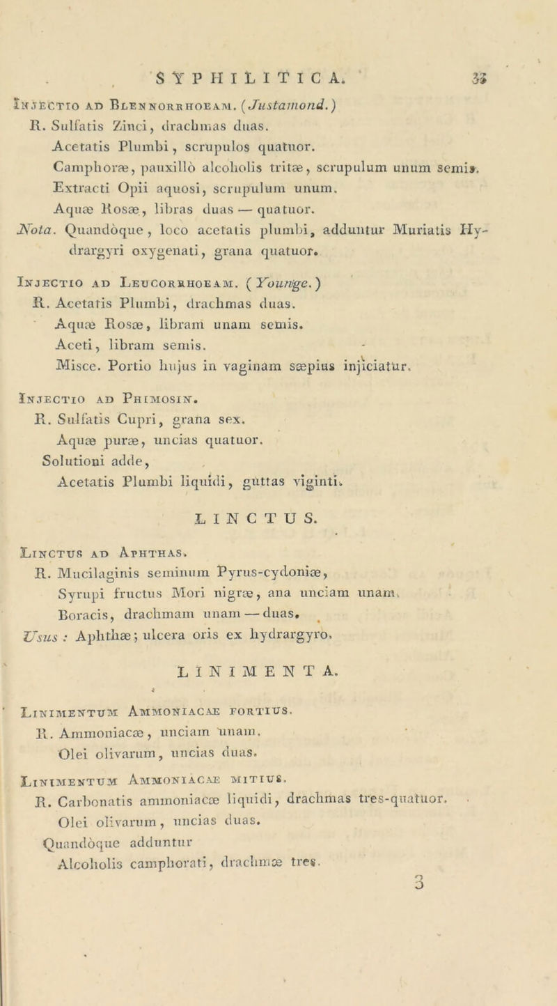 Îmjectio ad Blennorrhoeam. ( Justamond.) II. Sulfatis Zinci, dracbmas duas. Acetatis Plumbi, scrupules quatuor. Campboræ, pauxillô alcoliolis tritæ, scrupulum unurn semi». Extracti Opii aquosi, scrupulum unum, Aquæ liosæ, libras duas — quatuor. 2\rota. Quandôque , loco acetatis plumbi, adduntur Muriatis Hy- drargyri oxygenati, grana quatuor. Injectio ad Leucorrhoeam. ( Yourvge.) R. Acetatis Plumbi, dracbmas duas. Aquæ Fiosæ, libram unam semis. Aceti, libram semis. Misce. Portio hujus in vaginam sæpius injiciatUr. In.tectio ad Phimosin. R. Sulfatis Cupri, grana sex. Aquæ puræ, uncias quatuor. Soîutioui adde, Acetatis Plumbi liquidi, guttas viginti. LINCTUS. LlNCTUS AD A.EHTHAS. R. Mucilaginis seminum Pyrus-cydoniæ, Syrupi fructus Mori nigræ, ana unciam unam. Boracis, drachmam unam — duas. U sus : Aplithæ; ulcéra oris ex liydrargyro. LÏNIMENTA. 4 Eitviaiextuim Ammoniacæ fortius. 11. Ammoniacæ, unciam unam. Olei olivarum, uncias duas. Linimentum Ammoniacae mitius. R. Carbonatis ammoniacæ liquidi, dracbmas tres-quatüor. Olei olivarum, uncias duas. Quandôque adduntur Alcoholi3 campborati, draebmæ très. O O