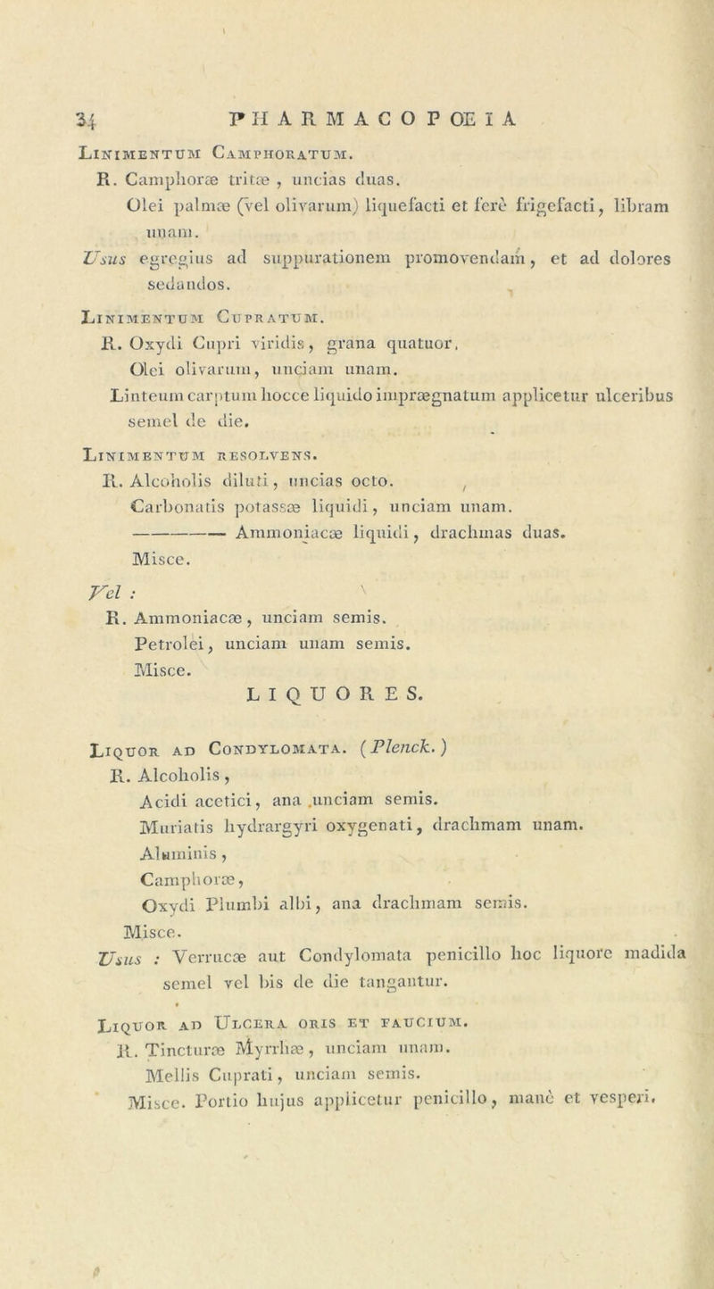 34 PH ARM AC O POEIA Linimentum Camphokatum. R. Camphoræ tritæ , uncias duas. Olei palmæ (vel olivarum) liquefacti et fert* frigefacti, libram unam. Usus egregius ad suppurationem promovendam, et ad dolores sedandos. LlNIMENTUM CtTPRATUM. R. Oxydi Cupri viridis, grana quatuor, Olei olivarum, unciam unam, Linteum carptum liocce liquido imprægnatum applicetur ulceribus semel de die, LlTSTIMENTUM RESOLVE NS, R. Alcoholis diluti, micias octo. Carbonatis potassæ liquidi, unciam unam, Ammoniacæ liquidi, drachmas duas. Misce. Vel : \ ' R. Ammoniacæ, unciam semis. Petrolei, unciam unam semis. Misce. L I Q U O R E S. Liquor ad Condylomata. (Plenck. ) R. Alcoliolis, Acidi acctici, an a .unciam semis. Muriatis hydrargyri oxygenati, drachmam unam. Aluminis, Camphoræ, Oxydi Plumbi albi, ana drachmam semis. Misce. Uuls : Verrucæ aut Condylomata penicillo hoc liquore madida semel vel bis de die tangantur. 9 Liquor ad Ulcéra oris et eaucium. R. Tincturæ Myrrhæ, unciam unam. Meliis Cuprati, unciam semis. Misce. Portio hujus applicetur penicillo, nianc et yespeii. fi