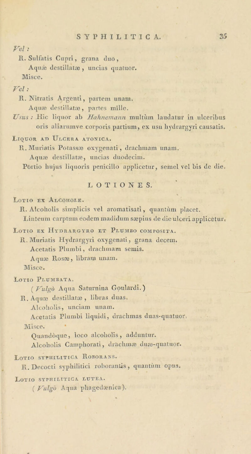 Feî : R. Sulfatis Cupri, gvana duo, Aquæ destillatæ , uticias quatuor. Misce. Vel : R. Nifratis Argent!, pavtem unani. Aquæ destillatæ, partes mille. Usus : Idic liquor ab Hahnemann multîim laudatur in ulceribus oris aliarnxnve corporis partium, ex usu hydvargyri causatis. Liquor at&gt; Ulcéra atoxica. II. Muriatis Potassæ oxygenati, drachmam unam. Aquæ destillatæ, uncias duodecim. Portio hujus liquoris penicillo applicetur, semel vel bis de die. L O T I O N E S. v Lotio ex AlCOIIOI.E. R. Alcoholis simplicis vel aromatisati, quantum placet. Linteum carptum eodem madidum sæpius de die ulcerlapplicetuï, Lotio ex Hydrargyro et Plumbo composita. II. Muriatis Hydrargyri oxygenati, grana decem. Acetads Plumbi, drachmam semis. Aquæ Rosæ, libram unam. Misce. Lotio Pi.umbata. ( J^ulgà Aqua Saturnina Goulardi.) II. Aquæ destillatæ , libras duas. Alcoholis, unciam unam. Acetatis Plumbi liquidi, drachmas duas-quatuor, Misce. Quandoque, loco alcoholis, adduntur. Alcoholis Campliorati, dràclnnæ dpæ-quatuor. Lotio sythilitiCa Roborans. R. Decocti syphilidci roborantis, quantum opus. Lotio syphilitica lutea. ( Vulgô Aqua phagedænica).