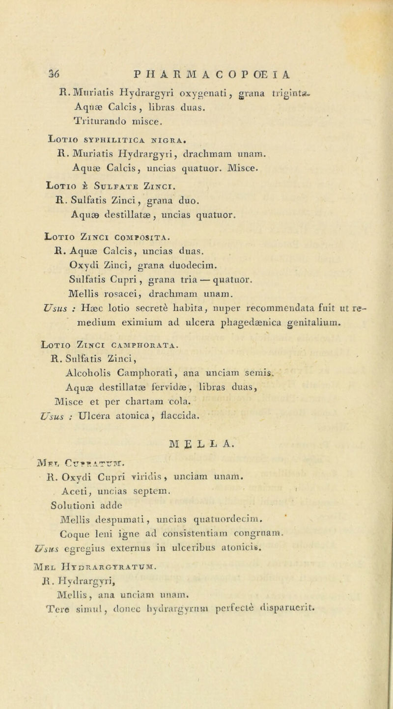 H.Muriatis Hydrargyri oxygenati, grana îriginta. Aq næ Calcis , libras duas. Triturando misce. Lotio syphilitica higra, R. Muriatis Hydrargyri, drachmam imam. Aquæ Calcis, nncias quatuor. Misce. Lotio è Sulfate Zinci. R. Sulfatis Zinci, grana duo. Aquæ destillatæ, uncias quatuor. Lotio Zinci composita. R. Aquæ Calcis, uncias duas. Oxydi Zinci, grana duodecim. Sulfatis Cupri, grana tria — quatuor. Mellis rosacei, drachmam unam. Usus : Hæc lotio secretè habita, nuper recommendata fuit ut re- medium eximium ad ulcéra phagedænica genitalium. Lotio Zinci campitorata. R. Sulfatis Zinci, Alcoholis Camphorati, ana unciam semis. Aquæ destillatæ fervidæ, libras duas, Misce et per chartam cola. Usus : Ulcéra atonica, flaccida. M E L L A. Met, ClTPR ATL'MT. R. Oxydi Cupri viridis , unciam unam. Aceti, uncias septem. Solutioni adde Mellis despumati, uncias quatuordecim. Coque leni igné ad consistentiam congruam. Usas egregius externus in ulceribus atonicis. Mel Hydrargyratum. R. Hydrargyri, Mollis, ana unciam unam. Tere siniul, douée hydrargyrmn perfectè disparuerit.