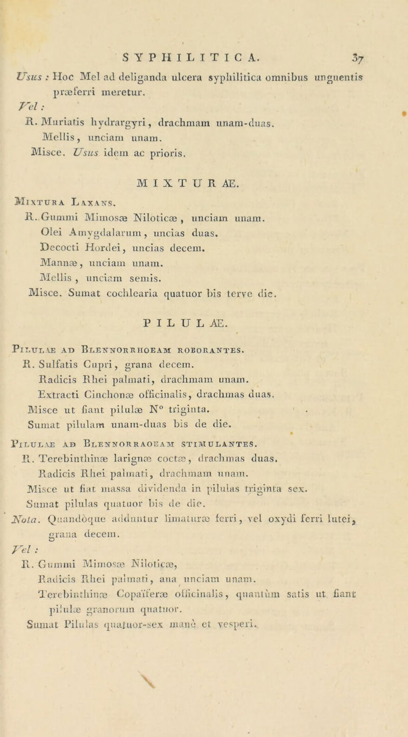 Vsus : Hoc Mcl ad deliganda ulcéra sypliilitica omnibus unguentis præferri meretur. Vel: R. Muriatis hydrargyri, drachmam unam-duas. Mellis, unciam unam. Misce. Usas idem ac prioris. M I X T U R AE. Mixtura Laxans. R. Guuimi Mhnosæ Niloticce , unciam unam. Olei Amygdalarum, uncias duas. Dococti Hordei, uncias decem. Mannæ, unciam unam. Mellis , unciam semis. Misce. Sumat cochlearia quatuor bis terve die, P I L U L AE. PlT.XTI. CE AD RlENNORRIIOEAM ROBORANTES. R. Sulfatis Gupri , grana decem. Radicis Rhei palmati, drachmam unam. Extracti Cinclionæ officinalis, drachmas duas. Misce ut fiant pilulæ N° triginta. Sumat pilulam unam-duas bis de die. PlLULAE AB BlENNORRAOEAM STIMULANTES. R. Terebinthinæ larignæ coctæ, drachmas duas. Radicis Rhei palmati, drachmam unam. Misce ut fiat massa dividenda in pilulas triginta sex. Sumat pilulas quatuor bis de die. Vola. Quandôque adduntur liinaturæ fcrri, vel oxydi fcrri luteij grana decem. Vel : R. Giimmi Mirnosæ Niloticce, Radicis Rhei palmati, ana unciam unam. Terebinthinæ Copaïteræ ollicinalis, quantum salis ut fiant pilulæ granorum quatuor. Sumat Pilulas quatuor-sex manè et vesperi. \