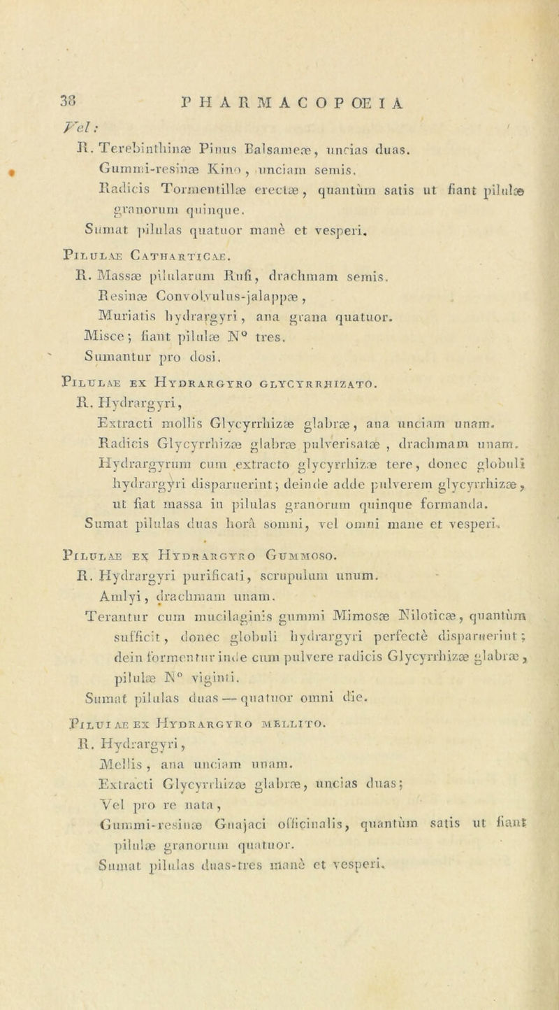 Vel : / R. Terebinthinæ Pinus Balsameæ, minas duas. Gummi-resinæ Kino, unciam semis. Radicis Tormentillæ erectæ, quantum satis ut fiant pilulæ granorum quinque. Sumat |&gt;i 1 u 1 as quatuor manè et vesperi. Pi LULAE CaTHARTICAE. R. Massæ pilularum Rufi, drachmam semis. Resinæ Convol.vulus-jalappæ, Muriatis hydrargyri, ana grana quatuor. Misce •, fiant pilulas N° très. Sumantur pro dosi. PlLULAE EX HyDEARGïRO GLYCYRRHIZATO. R. Hydrargyri, Extracti mollis Glycyrrliizæ glabræ, ana unciam unam. Radicis Glycyrrliizæ glabræ pulverisatæ , draclimam unam. Hydrargyrum eu m extracto glycyrrliizæ tere, donec globuli hydrargyri disparuerint; deirnle adde pulverem glycyrrliizæ, ut fiat massa in pilulas granorum quinque formanda. Sumat pilulas duas boni soin ni, rel omni mane et vesperi. PlLULAE EX HyDRARGYRO GUMMOSO. R. Hydrargyri purificati, scrupulum unum. Amlyi » drachmam unam. Terantur cum mucilaginis gummi Mimosæ Niloîicæ, quantum sufficit, donec globuli hydrargyri perfectè disparuerint ; dein t'ormenturinde cum pulvere radicis Glycyrrliizæ glabræ, pilulæ K0 viginti. Sumat pilulas duas — quatuor omni die. PlLUIAEEX HyDRARGYRO MELLITO. R. Hydrargyri, Meîlis , ana unciam unam. Extracti Glycyrrliizæ glabræ, uncias duas; Vel pro re nata, Gummi-resinæ Guajaci otiicinalis, quantiun satis pilulæ granorum quatuor. Sumat pilulas duas-tres nlanè et vesperi. ut fiant