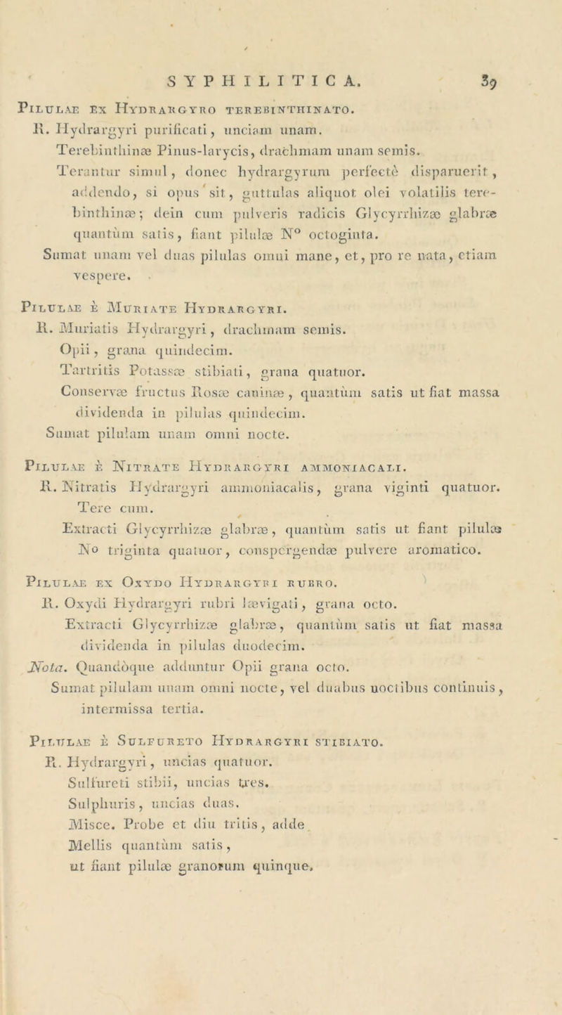 PlLULAE EX Iï YD R A R G Y R O TER E BINTIIIN ATO. K. Hyilrargyri purificati, nnciam imam. Terebintliinæ Pinus-larycis, draclimam unam semis. Terar.tur sinnil, clonec hydrargyrum perf’ectè disparuerit, addendo, si opussit, guttulas aliquot olei yolatilis tere- binthinæ ; dein cum pulveris radicis Glycyrrliizæ glabræ quantum salis, fiant pilulæ N° octoginta. Sumat unam yel duas pilulas oiruii mane, et, pro re nata, etiam vespere. PlETJEAE È MüRIATE HYDRARGYRI. K. Muriatis Hydrargyri, draclimam semis. Opii, grana quindecim. Tartritis Potassæ stibiati, grana quatuor. Conserva; fructus Posæ cauiuæ, quantum satis ut fiat massa dividenda in pilulas quindecim. Sumat piluîam unam Omni nocte. Pieulae è Nitrate Hydrargyri ammoniacale R. Nitratis Hydrargyri ammoniacalis, grana viginti quatuor. Tere cum. Extracti Glycyrrliizæ glabræ, quantum satis ut fiant pilulas No triginta quatuor, conspcrgendæ pulvere arômatico. PlEULAE EX OxYDO HYDRARGYRI RUBRO. 11. Oxydi Hydrargyri rubri Jævigati, grana octo. Extracti Glycyrrliizæ glabræ, quantum salis ut fiat massa dividenda in pilulas duodecim. JSola. Quandoque adduntur Opii grana octo. Sumat pilulam unam onini nocte, yel du abus uoctibus continuis, intermissa tertia. PlETJLAE È SOLFCRETO HYDRARGYRI STIBIATO. % Pi. Hydrargyri, uncias quatuor. Sulfureti stibii, uncias très. Sulphuris, uncias duas. Misce. Probe et diu tritis, adde Mellis quantum salis, ut fiant pilulæ granorum quinque.