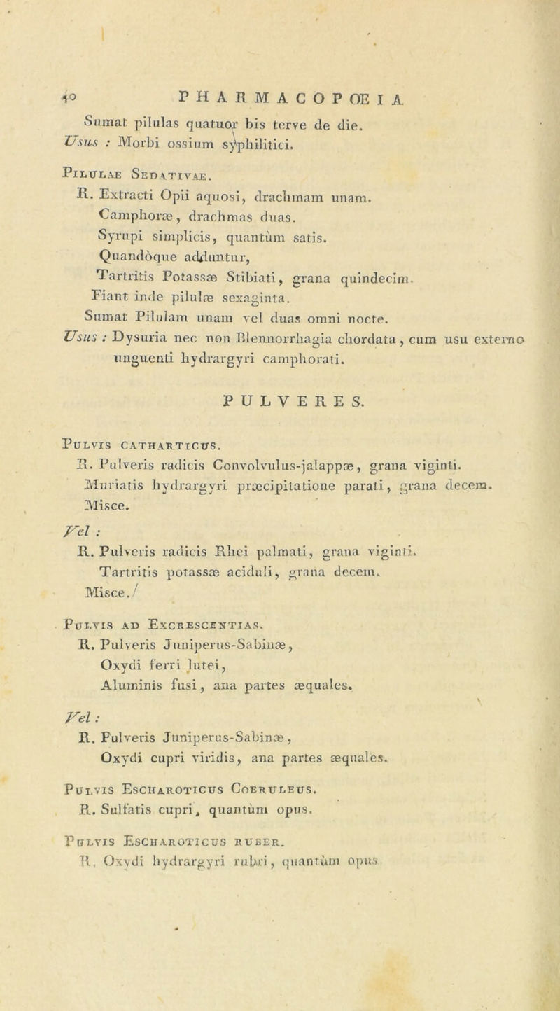 Simiar pilulas quatuor bis terve de die. L&gt;sus : Morbi ossium sÿphilitici. PlEULAE SeDATIVAE. R. Extracti Opii aquosi, drachmam unam. Camphorœ, drachmas duas. Syrupi simplicis, quantum satis. Quandôque adduntur, Tartritis Potassæ Stîbiati, grana quindecim. Fiant inde pilulæ sexaginta. Sumat Pilulam unam vel duas omni nocte. Usus : Dysuria nec non Eleunorrhagia chordata, cum usu exterao unguenli liydrargyri camphorati. PÜLVERES. PüEVTS CATHAUTICUS. R. Pulveris radicis Convoi vnlus-jalappæ, grana viginti. Muriatis hydrargyri præcipitatione parati, grana decera. Misce. Vel : II. Pulveris radicis Rhei palmati, grana viginti. Tartritis potassæ aciduli, grana decem. Misce. Püevis ad Excrescentias. R. Pulveris Juniperus-Sabinæ, Oxydi f’erri lutei, Aluminis fusi, ana partes æquales. Vel : Pl. Pulveris Juniperus-Sabinæ, Oxydi cupri viridis, ana partes æquales.. Puevis Escharoticus Coerueeus. Pt. Sult’atis cupri, quantum opus. Pwevis Escharoticus rueer. Tl, Oxvdi hydrargyri rulu'i, quantum opus