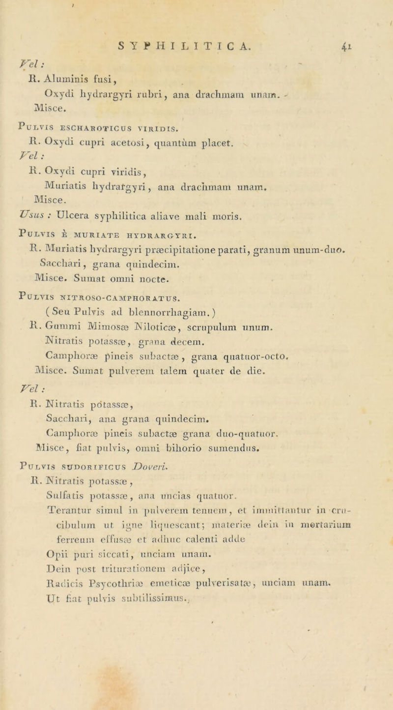 S Y P H I L I T I C A. 41 Vel : R. Aluminis f'usi, Oxydi hydrargyri rubri, ana drachinain unam. - Misce. PuLVIS ESCHABOTICUS VIRIDIS. II. Oxydi cupri acetosi, quantum placet. Vel : 11. Oxydi cupri viridis, Muriatis hydrafgyri, ana draciimam unam. Misce. XJ s ils : Ulcéra syphilitica aliave mali moris. PuLVIS È MURIATE HYDRARGYRI. II. Muriatis hydrargyri præcipitatione parati, granum unum-duo. Sacchari, grana quindecim. Misce. Sumat omni nocte. PüLVIS NITROSO-CAMTHOR ATUS. (SeuPulvis ad blennorrhagiam. ) 11. Gummi Mimosæ Niloticæ, scrupulum îmum. Nitratis potassæ, grana decem. Camphoræ pineis subactæ, grana quatuor-octo. Misce. Sumat pulverem talein quater de die. Vel : R. Nitratis pcitassæ, Sacchari, ana grana quindecim. Camphoræ pineis subactæ giana duo-quatuor. Misce, fiat pulvis, omni bihorio sumendus. Pülvis suDORiFicus JDoveri. R. Nitratis potassæ, Sulfatis potassæ, ana uncias quatuor. Terantur simul in pulverem tenuem, et iminittantur in cru- cibulum ut igné liquescant; materiæ dein in mertarium ferreum effusæ et adlitic calenti adde Opii puri siccati, unciam unam. Dein post triturationem adjice, Radicis Psycothriæ emeticæ pulvérisât», unciam unam. Ut fiat pulvis subtilissimus.j