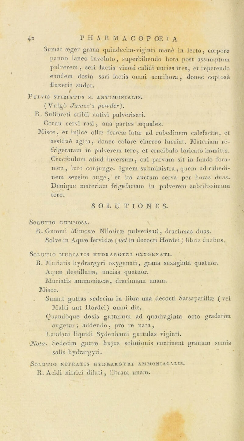 Sumat æger grana quindecim-viginti manè in lecto, corpore panno lanco involuto, superbibendo liora post assumptum pulverem , seri lactis vinosi calidi uncias très, et repetendo eandem dosin sori lactis omni seinihora, donec copiosè fluxerit sudor. PuLVIS STI El A. TUS S. ANTIMONIALIS. (Vulgo James's powder). R. Sulfureti stibii nativi pulverisati. Cornu cervi rasi, ana partes requales. Misce, et injice ollæ ferrece Iatæ ad rubedinem calefactæ, et assiduè agita, donec colore cinereo fuerint. Materiam re- frigeratam in pulverem tere, et crucibulo loricato immitte. Crucrbulum aliud inversum, cui parvum sit in fundo fora- men , luto conj unge. Ignem subministra, quem ad rubedi- nem sensim auge, et ita anctuni serva per limas duas. Denique materiam frigefactam in pulverem subtilissimum tere. S O L U T I O N E S. \ SOLUTIO GUMMOSA. II. Gummi Mimosæ Nilolicæ pulverisati, draclnnas duas. Solve in Aquæ fervidee {val in decocti Hordei) libris duabus. SoLUTIO MURIATIS HTDRAKGTKI OXTGEXATI. R. Muriaîis hydrargyri oxygenati, grana sexaginta quatuor. Aquæ destillatæ, uncias quatuor. Muriatis ammoniaeæ, drachmam tinam. Misce. Sumat guttas sedecim in libra una decocti Sarsaparillæ ( vel Malti aut Hordei) omni die. Quandoque dosis guttarum ad quadraginta octo gradatim augetur ; addendo, pro re nata, Laudani liquidi Sydenhami guttulas viginti. Nota. Sedccim guttœ hujus solutionis continent granum semis salis hydrargyri. SoLUTIO NITRATIS HTiHt-AUGYRI AMMONIACALIS.