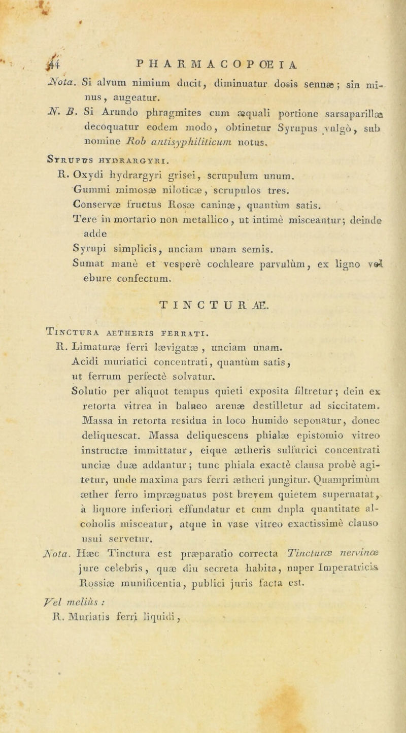 .r; % * , *6 p HARMACOPOEIA JSfota. Si alvum nimium durit, (liminuatur dosis sennæ ; sin mi- nus , augeatur. AT. B. Si Arundo pliragmites cum aîquali portione sarsaparillce decoquatur eodem modo, obtinetur Syrupus vulgô, sub nomine Rob autisyphiliticum notus. Syrupus hydrargyri. R. Oxydi liydrargyri grisei, scrupulum unum. Guraini mimosæ niloticæ, scrupulos très. Conservæ fructus Rosæ caniriæ, quantum satis. Tere in mortario non metallico, ut intimé misceantur; deirule adde Syrupi simplicis, unciam unam semis. Sumat manè et vesperè cochleare parvulùm, ex ligno vet ebure confectum. T I N C T U R AE. Tinctura aetheris eerrati. R. Limaturæ ferri lævigatæ , unciam unam. Acidi muriatici concentrati, quantum satis, ut ferrum perfectè solvatur. Solutio per aliquot tempus quieti exposita filtretur ; dein ex retorta vitrea in balneo arenæ destilletur ad siccitatem. Massa in retorta residua in loco humido seponatur, donec deliquescat. Massa deliquescens phialæ epistomio vitreo instructæ immittatur, eique ætlieris suliurici concentrati unciæ duæ addantur ; tune pliiala exacte clausa probè agi- te tur, unde maxima pars ferri ætheri jungitur. Quamprimùm sether ferro imprægnatus post hrevem quietem supernatat, à liquore inferiori effundatur et cum dnpla quantitate al- coholis misceatur, atque in vase vitreo exactissiinc clauso usui servetur. Jsota. Hæc Tinctura est præparatio correcta Tincturœ nervinœ jure celebris , quæ diu sécréta habita, nuper Impératrices Rossiæ inunificentia, publici juris facta est. Rbil meliàs : R. Muriatis ferrj liquidi,