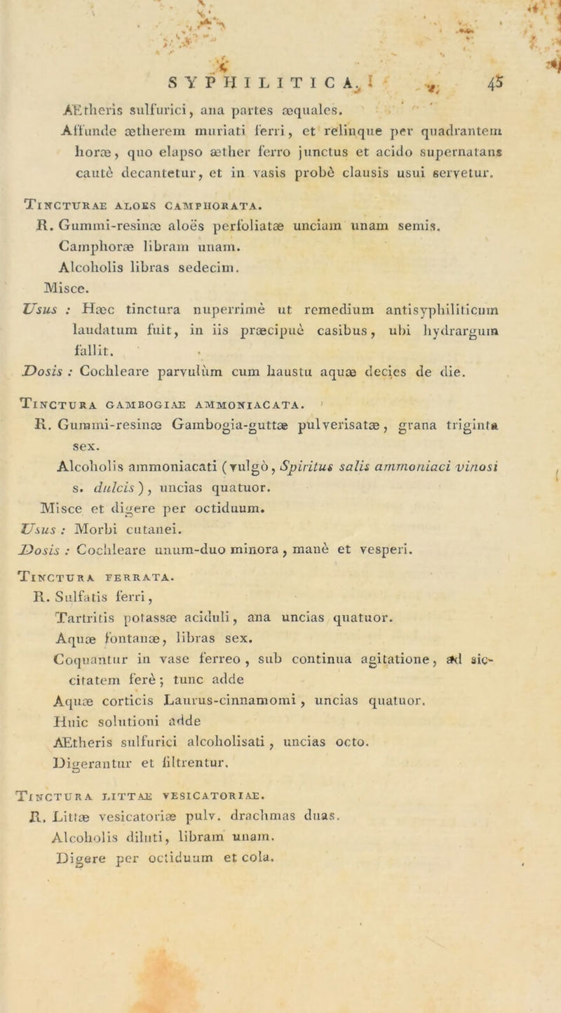 N ’ % y S Y F H I L I T I C A. I 45 ÂEtheris sulfurici, ana partes æquales. Affunde ætherem muriati ferri, et relinque per quadrantem lioræ, quo elapso æther ferro junctus et acido supernatans cautè decantetur, et in vasis probè clausis usai servetur. Tincturae ai,oes camphokata. R. Gumini-resinoo aloës perfoliatæ unciam nnain semis. Camphoræ libram unam. Alcoholis libras sedecim. Misce. Usus : Hæc tinctura nuperrimè ut rcmedium antisyphiliticuin laudatum fuit, in iis præcipuè casibus, ubi hydrargum Dosis : Cochleare parvulum cum baustu aquæ decies de die. Tinctura gambogiae ammoniacata. R. Gummi-resince Gambogia-guttæ pulverisatæ, grana triginfn Alcoholis ammoniacati (vidgù, Spiritus salis ammoniaci vinosi s. dulcis ) , uncias quatuor. Misce et digéré per octiduum. Usus : Morbi cutanei. Dosis : Cochleare unum-duo minora , manè et vesperi. Tinctura ferrata. R. Sulfatis ferri, Tartritis potassœ aciduli, ana uncias quatuor. Aquæ fontanæ, libras sex. Coquantur in vase ferreo , sub continua agitatione, ad sic- citatem ferè ; tune adde Aquæ corticis Laurus-cinnamomi, uncias quatuor. Huic solutioni adde AEtheris sulfurici alcoliolisati, uncias octo. Dmerantur et liltrentur. O Tinctura j.ittae vesicatoriae. R, Littæ vesicatoriæ pulv. drachmas duas. Alcoholis diluti, libram unam. Digéré per octiduum et cola. f ail it sex