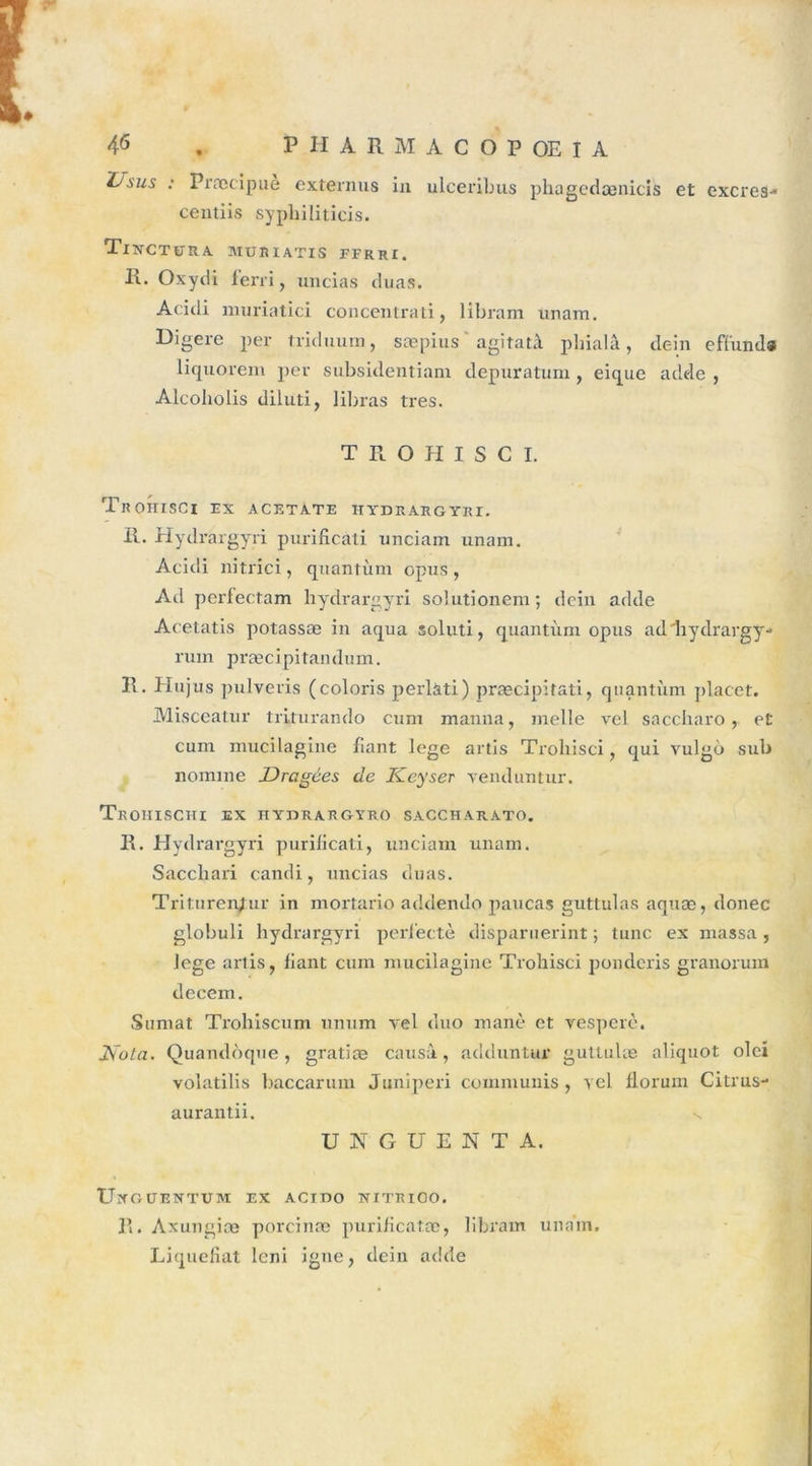 Usus : Præcipue externus in ulceribus phagedænicis et excres- centiis sypliiliticis. TlXCTURA MÜRIATIS FFRRI, R. Oxydi ferri, uncias duas. Acidi muriatici concentrati, libram nnam. Digéré per triduum, sæpius agitatà phialâ, dein efi'und» liquorem per subsidentiam depuratuni, eique adele , Alcoholis dilüti, libras très. TROHISCI. TrOHISCI EX ACETATE HYDRARGYRI. R. Hydrargyri purificati unciam unam. Acidi nitrici, quantum opus, Acl perlectam hydrargyri solutionem ; dein adde Acetatis potassæ in aqua soluti, quantum opus ad hydrargy- rum præcipitandum. R. Hujus pulveris (coloi'is perlati) præcipitati, quantum placet. Misceatur triturando cum manu a, melle vel saccharo , et cum mucilagine fiant lege artis Trohisci, qui vulgù sub nomme Dragées de Keyser venduntur. TeOHISCHI EX HYDRARGÏRO SACCHARATO. R. Hydrargyri purificati, unciam unam. Sacchari candi, uncias duas. Triturer^ur in mortario addendo paucas guttulas aquæ, donec globuli hydrargyri perfectè disparuerint ; tune ex massa, Jege artis, fiant cum mucilagine Trohisci ponderis granorum decem. Sumat Trohiscum unum vel duo manè et vesperè. JSola. Quandoque, gratiæ causa, adduntur guttulæ aliquot olei volatilis baccarum Juniperi commuais, vel florum Citrus- aurantii. U 3ST G U E N T A. UîfOÜENTUM EX ACIDO NITRIOO. R. Axungiæ porcinæ purificatæ, libram unam. Liquéfiât leni igné, dein adde