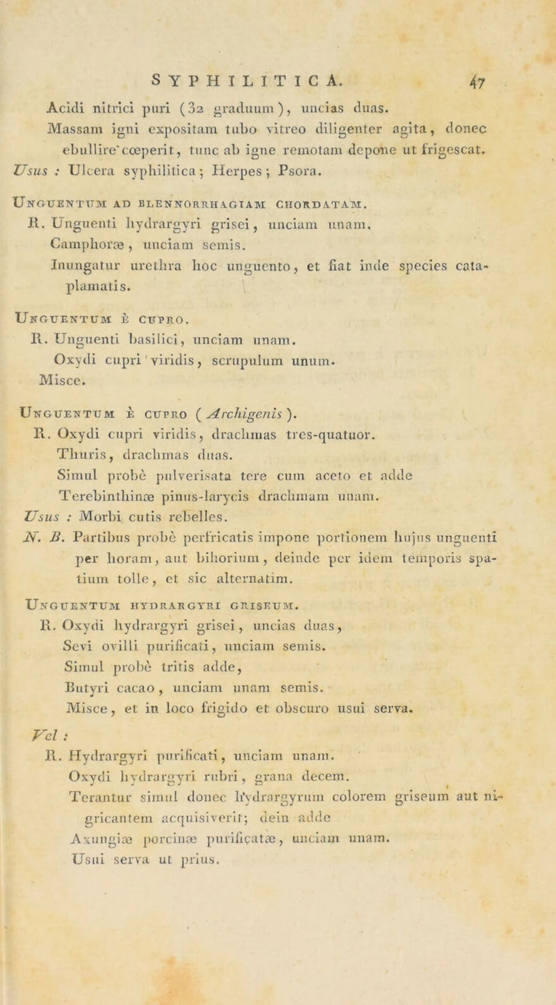 Acidi nitrîci puri (32 graduum ), uncias duas. Massam igni expositam tubo vitreo diligenter agita, donec ebullire'cœperit, tune ab igné remotam depone ut frigescat. Usus : Ulcéra syphililica ; Herpès-, Psora. Unguenthm ad blennorrhagiam ciiordatam. R. Unguenti hydrargyri grisei, unciam unam. Camphoræ , unciam semis. Inungatur uretlira hoc unguento, et fiat incle species cata- plamatis. Ungtjentum è ctîpro. R. Unguenti l&gt;asilici, unciam unam. Oxydi cupri 1 yiridis, scrupulum unum. Misce. U kguentum è cupro ( Archigenis ). R. Oxydi cupri viridis, draclimas tics-quatuor. Tliuris, draclimas duas. Simul probe pulverisata tere cuin aceto et adde Terebinthinæ pinus-larycis drachmam unam. Usus : Morbi cutis rebelles. AT. B. Partibus probe perfïicatis impone portionem liujus unguenti per lioram, aut bihorium, deinde per idem temporis spa- tium toile, et sic alternatim. Ukgtjentum hydrargyri griseum. R. Oxydi hydrargyri grisei, uncias duas, Sévi ovilli purificati, unciam semis. Simul probe tritis adde, Butyri cacao, unciam unam semis. Misce, et in loco frigido et obscuro usui serva. Vcl : R. Hydrargyri purificati, unciam unam. Oxydi hydrargyri rubri, grana decem. Terantur simul donec hVdrargyrum colorem griseum aut ni- gricantem acquisiverit; dein adde Axungiæ porcinæ puriliçatæ, unciam unain. Usui serva ut prius.