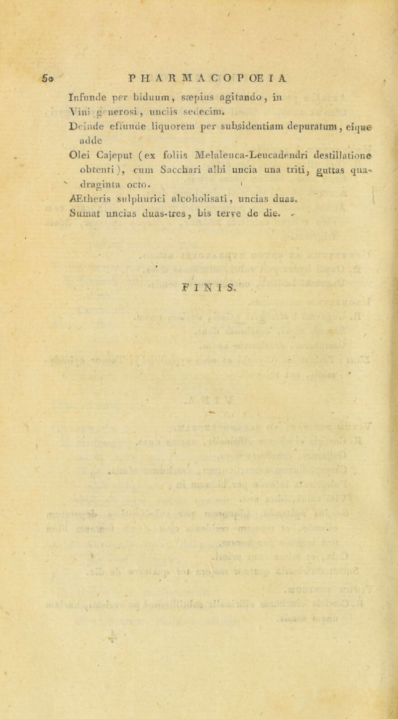 Infunde per biduum, sæj)ius agitando, in Vini g'uerosi , unciis sebecim. Dcinde efïunde liquorem per subsidentiam depuratum, eique adde Olei Cajeput (ex foliis Melaleuca-Leucadendri destination© obtenti), cum Sacchari albi uncia una triti, guttas qua- v draginta octo. 1 AEtheris snlphurici alcoholisati, uncias duas. Sumat nncias duas-tres f bis terye de die. FINI S. i N