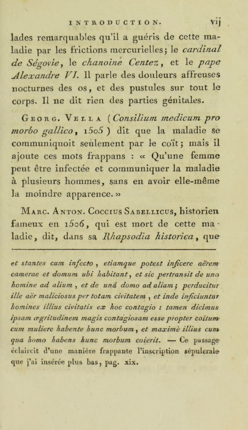 lades remarquables qu’il a guéris de cette ma- ladie par les frictions mercurielles j le cardinal de Ségovie, le chanoine Centez, et le pape Alexandre VJ. Il parle des douleurs affreuses nocturnes des os, et des pustules sur tout le corps. Il ne dit rien des parties génitales. Georg. Vella ( ConsHium medicum pro morbo gallico ^ i5o5 ) dit que la maladie se communiquoit seulement par le coït ; mais il ajoute ces mots frappans : « Qu’une femme peut être infectée et communiquer la maladie à plusieurs hommes, sans en avoir elle-même la moindre apparence. « Marc. Anton. Coccius Sabellicüs, historien fameux en i5o6, qui est mort de cette ma- ladie, dit, dans sa Rhapsodia historica, que et s tantes cum infecto , etiamque potes t injîcere aërem camerae et do nui m uhi habitant^ et sic pertransit de una hornine ad alium , et de unâ donio ad aliam ; perducitur ille aër maliciosus per totam civitatem , et inde injiciuntur homines illius civitatis ex hoc contagio : tamen dicimus ipsani ægritudinem magis contdgiosam esse propter coitum cum muliere habente hune morbum, et maxime illius cunt qua liomo habens hune morbum coierit. — Ce passage éclaircit d’une manière frappante l’inscription sépuierale que j’ai insérée plus bas, pag. xix.