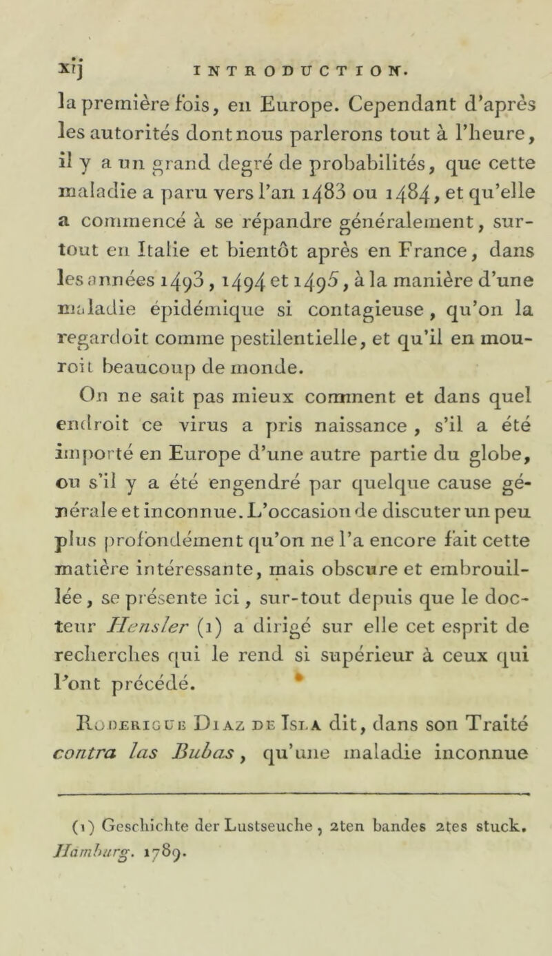 la première fois, en Europe. Cependant d’après les autorités dont nous parlerons tout à l’heure, il y a un grand degré de probabilités, que cette maladie a y)aru vers l’an 1483 ou 1484^ et qu’elle a commencé à se répandre généralement, sur- tout en Italie et bientôt après en France, dans les années 1498,1494 et 1498, à la manière d’une maladie épidémique si contagieuse, qu’on la reganloit comme pestilentielle, et qu’il en mou- roi t beaucoup de monde. On ne sait pas mieux comment et dans quel endroit ce virus a pris naissance , s’il a été im{)Oi té en Europe d’une autre partie du globe, ou s’il y a été engendré par quelque cause gé- nérale et inconnue. L’occasion de discuter un peu plus profondément qu’on ne l’a encore fait cette matière intéressante, mais obscure et embrouil- lée, se présente ici, sur-tout depuis que le doc- teur Hensler (1) a dirigé sur elle cet esprit de recherches qui le rend si supérieur à ceux qui Font précédé. * Eoderigui; Diaz de Tse a dit, dans son Traité contra las Bubas y qu’une maladie inconnue (1) Gcscliiclite cler Lustseuche, 2ten bandes 2tes stuck, Jlarnhurg. i/Sçj.