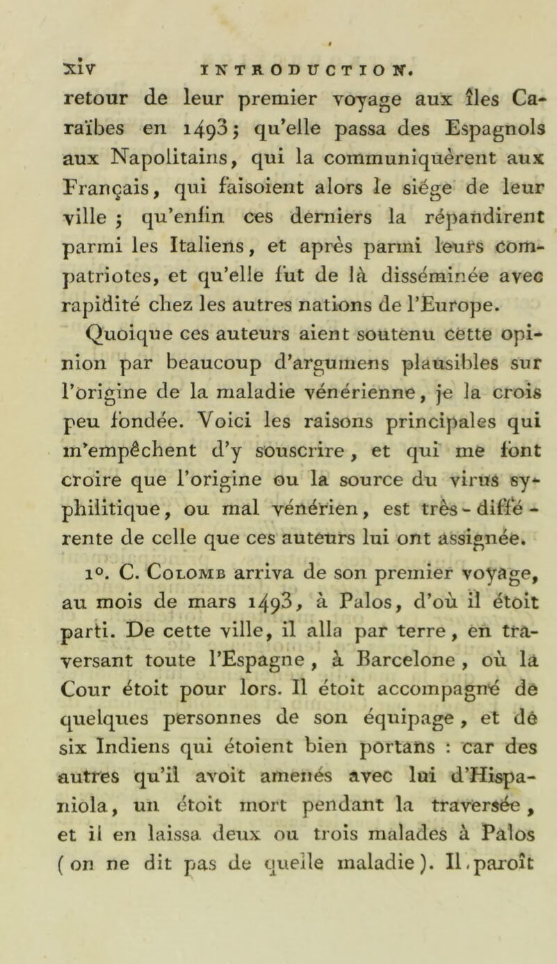 retour de leur premier voyage aux îles Ca- raïbes en i493j qu’elle passa des Espagnols aux Napolitains, qui la communiquèrent aux Français, qui faisoient alors le siège' de leur ville 5 qu’enfin ces derniers la répandirent parmi les Italiens, et après parmi leurs Com- patriotes, et qu’elle lut de là disséminée avec rapidité chez les autres nations de l’Europe. Quoique ces auteurs aient soutenu cette opi- nion par beaucoup d’argumens plausibles sur l’origine de la maladie vénérienne, je la crois peu fondée. Voici les raisons principales qui m’empêchent d’y souscrire, et qui me font croire que l’origine ou la source du virus sy- philitique , ou mal vénérien, est très - ditïe - rente de celle que ces auteurs lui ont assignée. 1°. C. Colomb arriva de son premier voyage, au mois de mars i493, à Palos, d’où il étoit parti. De cette ville, il alla par terre, èn trcV versant toute l’Espagne , à Barcelone , où là Cour étoit pour lors. Il étoit accompagné de quelques personnes de son équipage, et dé six Indiens qui étoient bien portans t car des autres qu’il avoit amenés avec lui d’Hispa- niola, un étoit mort pendant la traversée, et il en laissa deux ou trois malades à Palos (on ne dit pas de quelle maladie). Il.paroît