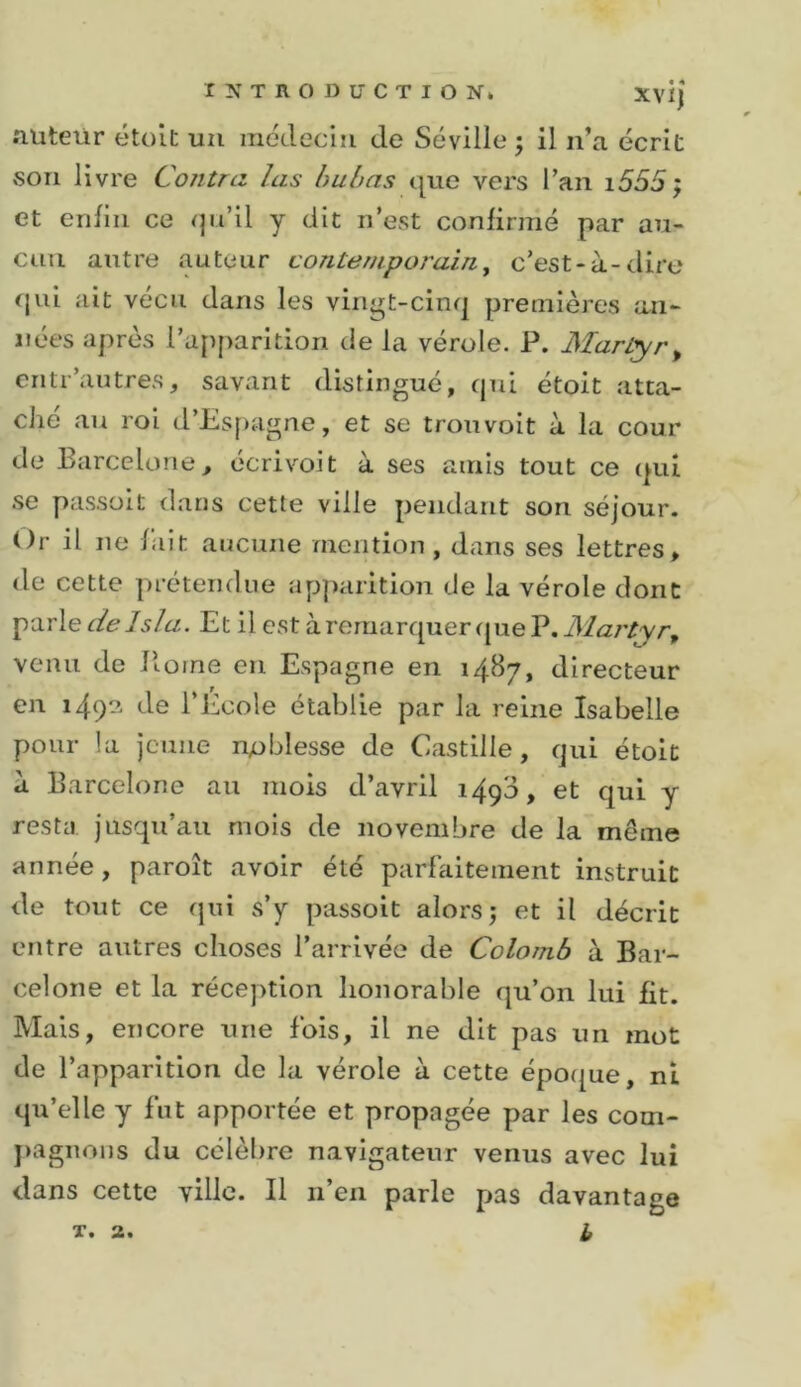 .Tüteür étoit un médecin de Séville j il n’a écrit son livre Contra las huhas tjue vers l’an i555j et enfin ce (jn’il y dit n’est confirmé par au- cun antre auteur coTitempoj'ain^ c’est-à-dire &lt;|iii ait vécu dans les vingt-cinq premières an- nées après l’apparition de la vérole. P. Martyr^ entr’autres, savant distingué, qui étoit atta- ché au roi d’Espagne, et se trouvoit à la cour de Barcelone, écrivoit à ses amis tout ce qui se passait dans cette ville pendant son séjour. Or il ne fait aucune mention, dans ses lettres, de cette prétendue apparition de la vérole dont Yà.'cXe de 1 sla. Et il est à remarquer que P. venu de Home en Espagne en 1487, directeur en 149?^ de l’Ecole établie par la reine Isabelle pour la jeune noblesse de Castille, qui étoit à Barcelone au mois d’avril 1490, et qui y resta jusqu’au mois de novembre de la même année, paroît avoir été parfaitement instruit de tout ce qui s’y passoit alors j et il décrit entre autres choses l’arrivée de Colomb à Bar- celone et la réception honorable qu’on lui fit. Mais, encore une fois, il ne dit pas un mot de l’apparition de la vérole à cette époque , ni qu’elle y fut apportée et propagée par les com- pagnons du célèbre navigateur venus avec lui dans cette ville. Il n’en parle pas davantage X* 2* ^