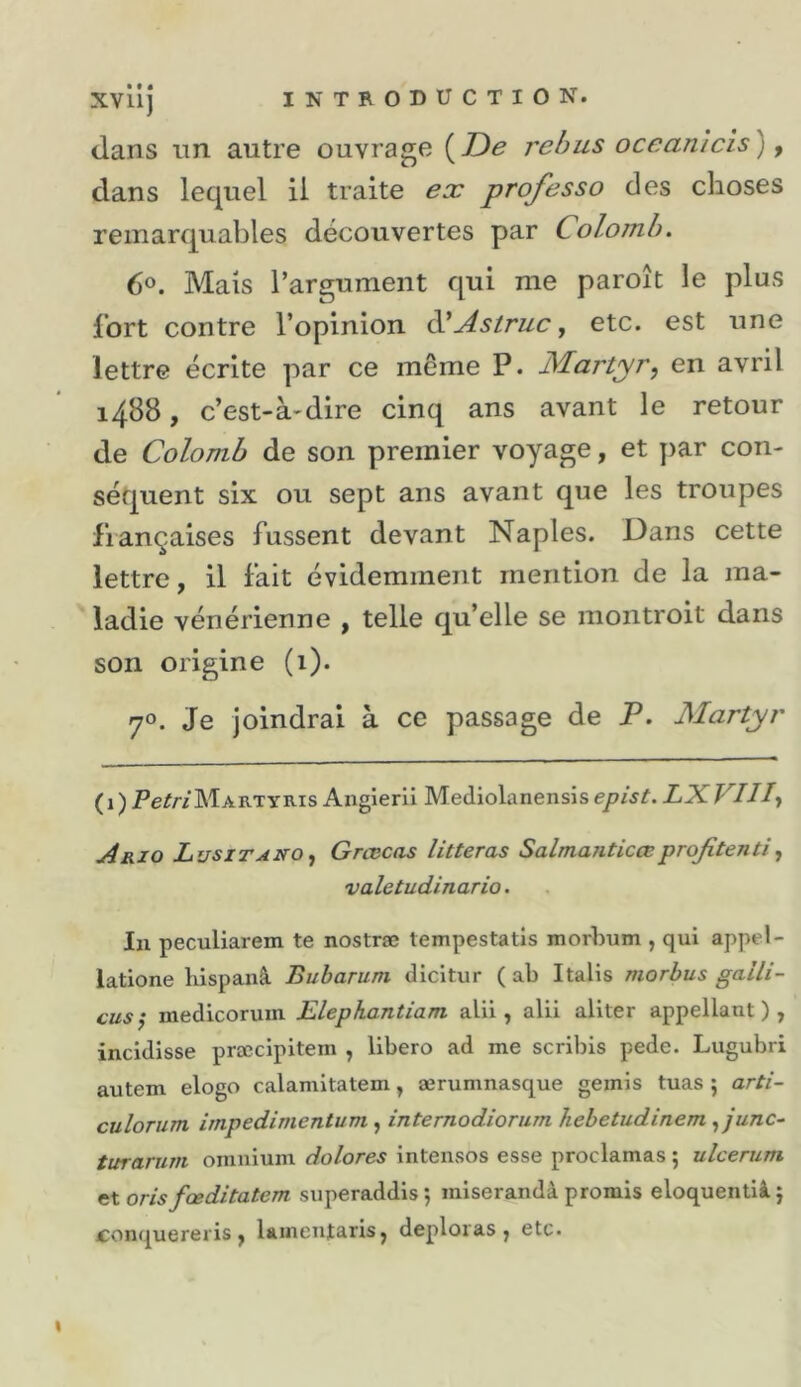 • • • dans un autre ouvrage {De rebus ocean'icis) ^ dans lequel il traite ex professa des choses remarquables découvertes par Colomb. 6®. Mais l’argument qui me paroît le plus fort contre l’opinion àlAstruc, etc. est une lettre écrite par ce même P. Martyr, en avril 1488, c’est-à-dire cinq ans avant le retour de Colomb de son premier voyage, et par con- séquent six ou sept ans avant que les troupes françaises fussent devant Naples. Dans cette lettre, il fait évidemment mention de la ma- ladie vénérienne , telle qu’elle se montroit dans son origine (1). 70. Je joindrai à ce passage de P. Martyr (i)Pe^/-/MARTYRis Angierü Mediolanensise/»/^^ LXVIH, A RI O Lusitano , Grcccas litteras Salma7iticœ projitenti, valetudinario. In peculiarem te nostræ tempestatis morbum , qui appel- latione hispanà Buharum dicitur ( ab Italis morbus gaili- cus^ inedicoruin Elephantiam alil, alii aliter appellant ) , incidisse præcipitem , libero ad me scribis pede. Lugubri autem elogo calamitatem, ærumnasque gémis tuas ; arti- culoTum impedimentum , internodiorum kebetudinem , junc~ turarum omnium dolores intenses esse proclamas ; ulcerum n\. oris fœditatem superaddis ; miserandâ promis eloquentiàj conquereris, laineujtaris, déploras, etc.