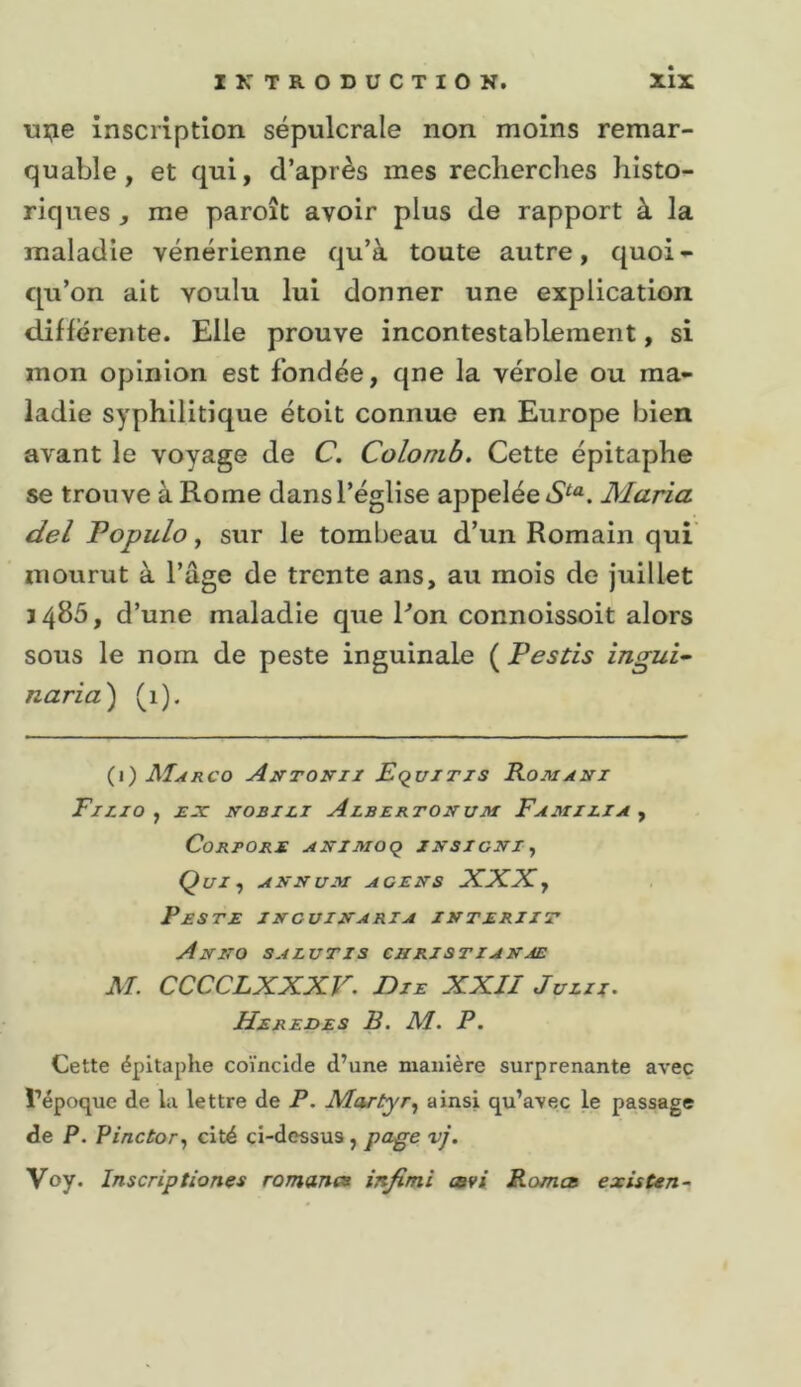 ui;ie inscription sépulcrale non moins remar- quable, et qui, d’après mes reclierclies histo- riques , me paroît avoir plus de rapport à la maladie vénérienne qu’à toute autre, quoi- qu’on ait voulu lui donner une explication différente. Elle prouve incontestablement, si mon opinion est fondée, qne la vérole ou ma- ladie syphilitique étoit connue en Europe bien avant le voyage de C. Colomb, Cette épitaphe se trouve à Rome dans l’église appelée Maria del Populo, sur le tombeau d’un Romain qui mourut à l’âge de trente ans, au mois de juillet 1485, d’une maladie que Ron connoissoit alors sous le nom de peste inguinale ( Pestis ingui- naria') (1). {\) Marco Auttovii EquiTZS Romani FlZIO ^ Jf-T NOBILI AlberTONUM FaMIEIA^ CoRPORE ANIMOq JNSICNX y Qui y ANNUM ace NS XXX y Peste incuinaria interiit Anno salutis cnristzanje M. CCCCLXXXV. Die XXII Juin. Heredes R. M. P. Cette épitaphe coïncide d’une manière surprenante avec l’époque de la lettre de P. Martyr y ainsi qu’avec le passage de P. Pinctory cité ci-dessus, pa^e vj. Voy. Inscriptiones romanes infimi covi Romca existtn-