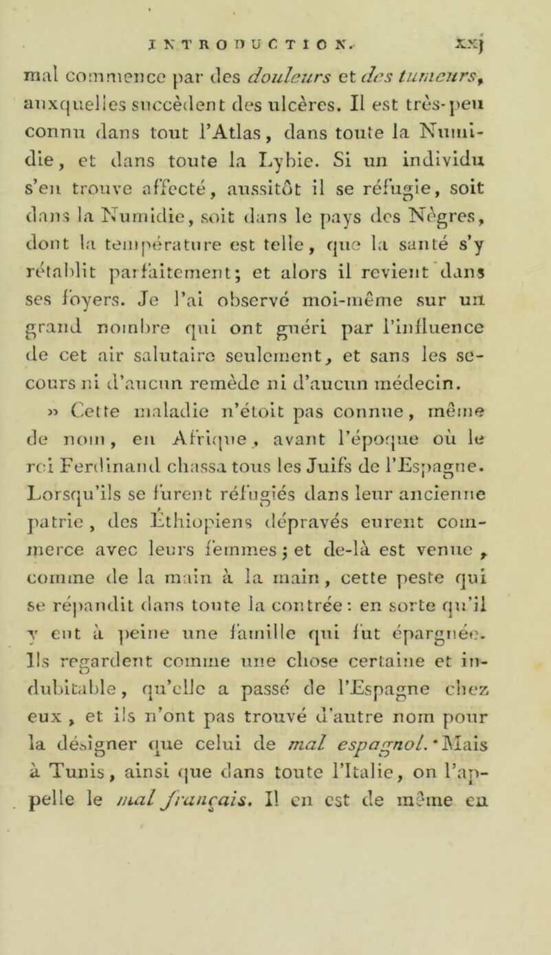 I K T R O n U C T 1 O K. xxj mal commence par des douleurs et des tumeurs^ auxquelles succèdent des ulcères. Il est très-peu connu dans tout l’Atlas, dans toute la Nuiiil- die, et dans toute la Lybie. Si un individu s’en trouve airccté, aussitôt il se réfugie, soit dans la Nunudie, soit dans le pays des Nègres, dont la température est telle, que la santé s’y rétaidit parfaitement; et alors il revient dans ses foyers. Je l’ai observé moi-même sur un. grand nomijre qui ont guéri par i’inlluencc de cet air salutaire seulement, et sans les se- cours jfi d’aucun remède ni d’aucun médecin. » Cette maladie n’étoit pas connue, meme de nom, en Afri(pie, avant l’époque où le rci Ferdinand chassa tous les Juifs de l’Espagne. Lorsqu’ils se lurent réfugiés dans leur ancienne patrie , des Ethiopiens dépravés eurent com- merce avec leurs femmes jet de-là est venue, comme de la main à la main, cette peste qui se répandit dans tonte la contrée: en sorte qu’il y eut à ])eine une lamille qui fut épargnée. Ils regardent comme une chose certaine et in- dubitable , qu’elle a passé de l’Espagne chez eux , et iis n’ont pas trouvé d’autre nom pour la déhîgner que celui de mal espa^noL'^±d\^ à Tunis, ainsi que dans toute l’Italie, on l’ap- pelle le lual Jrançais. Il en est de même eu