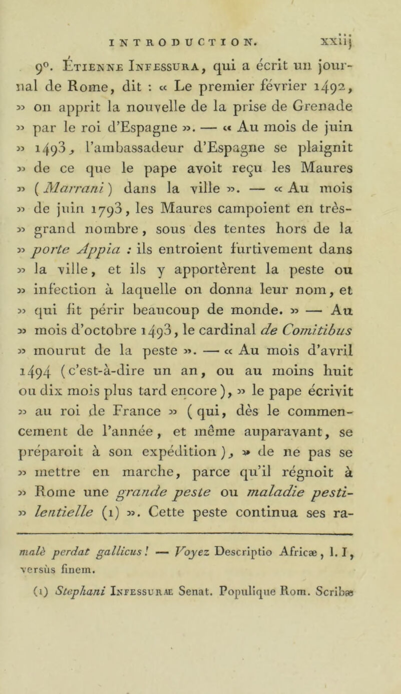 90. Étienne Infessura, qui a écrit un Jour- nal de Rome, dit : « Le premier février 1492, on apprit la nouvelle de la prise de Grenade par le roi d’Espagne ». — &lt;■* Au mois de juin » 149^^^ l’ambassadeur d’Espagne se plaignit de ce que le pape avoit reçu les Maures » (3Jarrani) dans la ville». — «Au mois » de juin 1790, les Maures campoient en très- » grand nombre, sous des tentes hors de la » porte Appia : ils entroient furtivement dans » la ville, et ils y apportèrent la peste ou » infection à laquelle on donna leur nom, et » qui lit périr beaucoup de monde. » — Au » mois d’octobre i493, le cardinal de Comitibus » mourut de la peste ». — « Au mois d’avril 1494 (c’est-à-dire un an, ou au moins huit ou dix mois plus tard encore ), » le pape écrivit » au roi de France » (qui, dès le commen- cement de l’année, et même auparavant, se préparoit à son expédition » de ne pas se » mettre en marche, parce qu’il régnoit à » Rome une grande peste ou maladie pesti- » lentielle (1) ». Cette peste continua ses ra- ma/^ perdat gallicus l — J^oyez Descriptio Africæ, bl, versus finein. (i) Stephani Ikfessurae Sénat. Populicpie Rom. Scribae